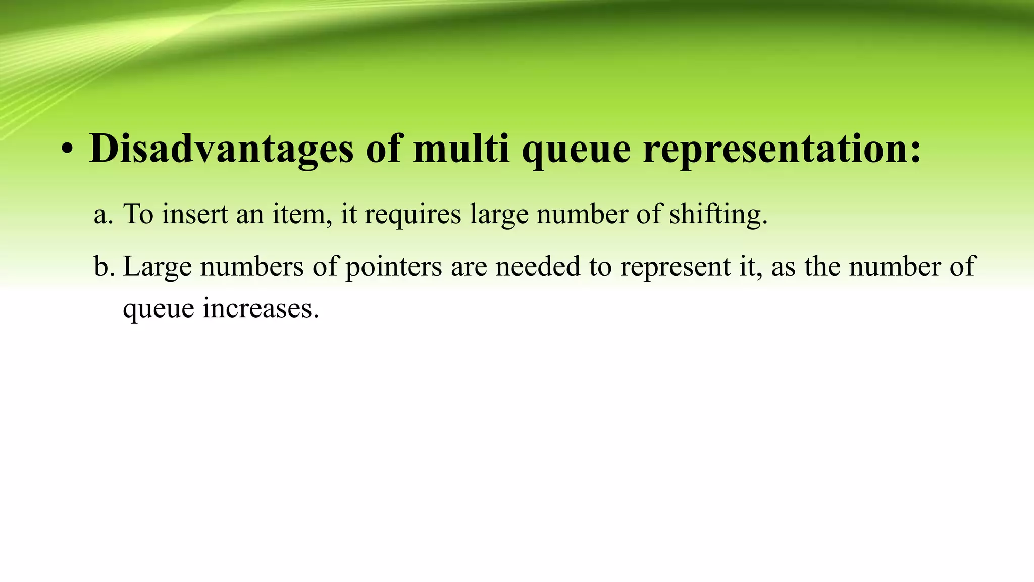 • Disadvantages of multi queue representation:
a. To insert an item, it requires large number of shifting.
b. Large numbers of pointers are needed to represent it, as the number of
queue increases.
 