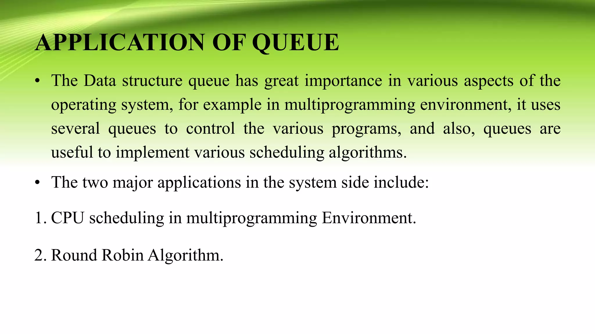 APPLICATION OF QUEUE
• The Data structure queue has great importance in various aspects of the
operating system, for example in multiprogramming environment, it uses
several queues to control the various programs, and also, queues are
useful to implement various scheduling algorithms.
• The two major applications in the system side include:
1. CPU scheduling in multiprogramming Environment.
2. Round Robin Algorithm.
 