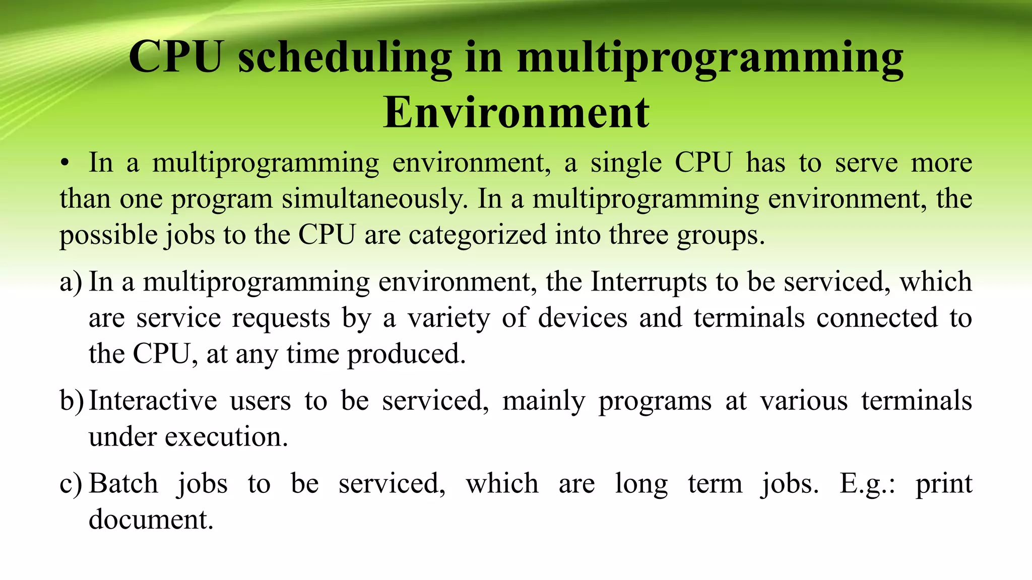 CPU scheduling in multiprogramming
Environment
• In a multiprogramming environment, a single CPU has to serve more
than one program simultaneously. In a multiprogramming environment, the
possible jobs to the CPU are categorized into three groups.
a) In a multiprogramming environment, the Interrupts to be serviced, which
are service requests by a variety of devices and terminals connected to
the CPU, at any time produced.
b)Interactive users to be serviced, mainly programs at various terminals
under execution.
c) Batch jobs to be serviced, which are long term jobs. E.g.: print
document.
 