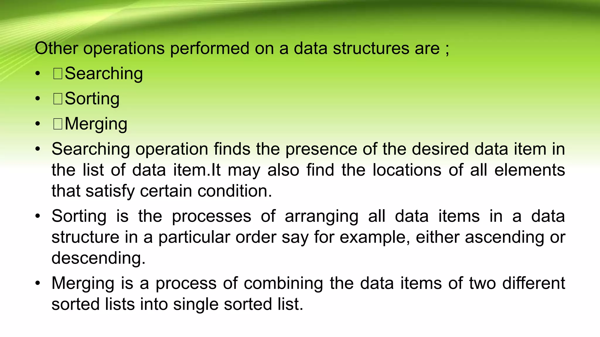 Other operations performed on a data structures are ;
• Searching
• Sorting
• Merging
• Searching operation finds the presence of the desired data item in
the list of data item.It may also find the locations of all elements
that satisfy certain condition.
• Sorting is the processes of arranging all data items in a data
structure in a particular order say for example, either ascending or
descending.
• Merging is a process of combining the data items of two different
sorted lists into single sorted list.
 