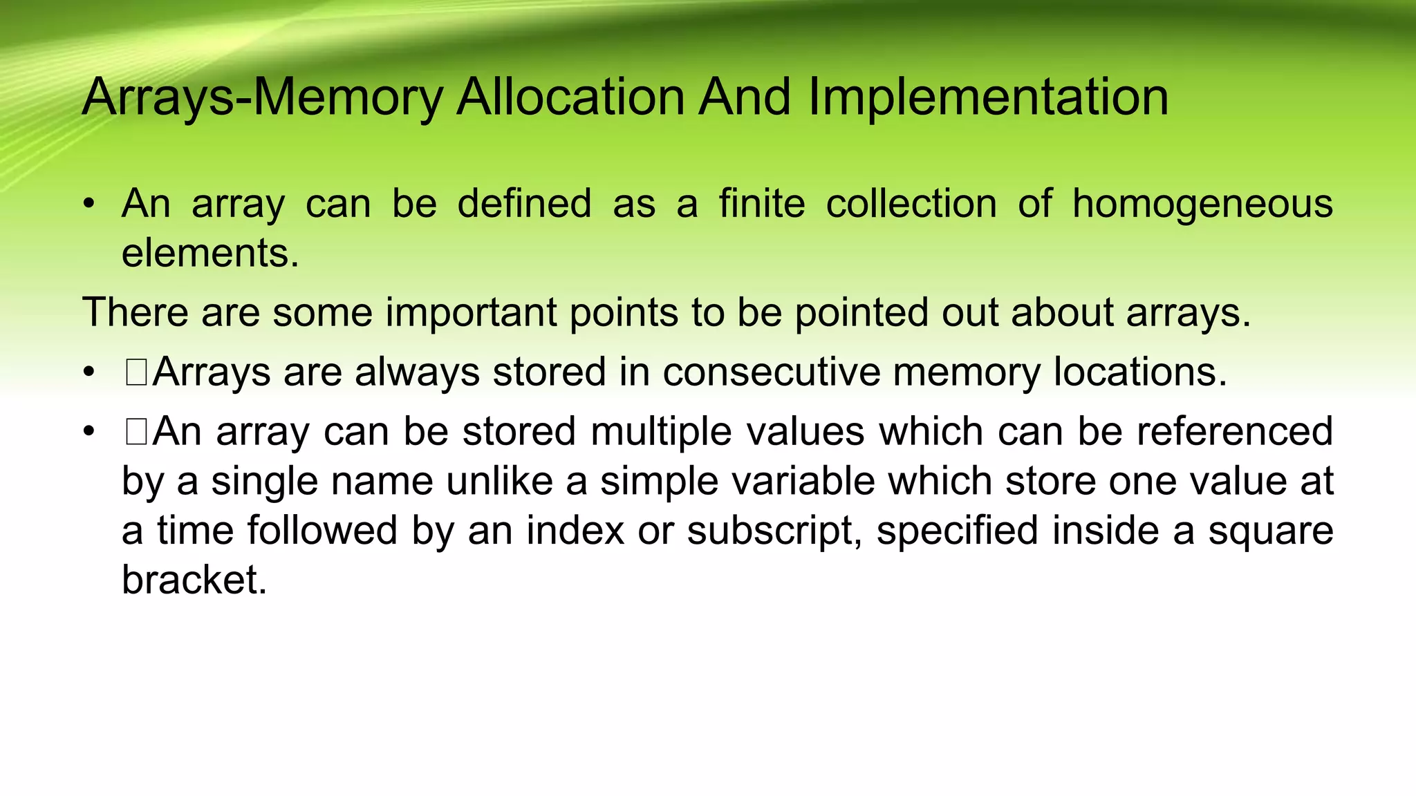 Arrays-Memory Allocation And Implementation
• An array can be defined as a finite collection of homogeneous
elements.
There are some important points to be pointed out about arrays.
• Arrays are always stored in consecutive memory locations.
• An array can be stored multiple values which can be referenced
by a single name unlike a simple variable which store one value at
a time followed by an index or subscript, specified inside a square
bracket.
 