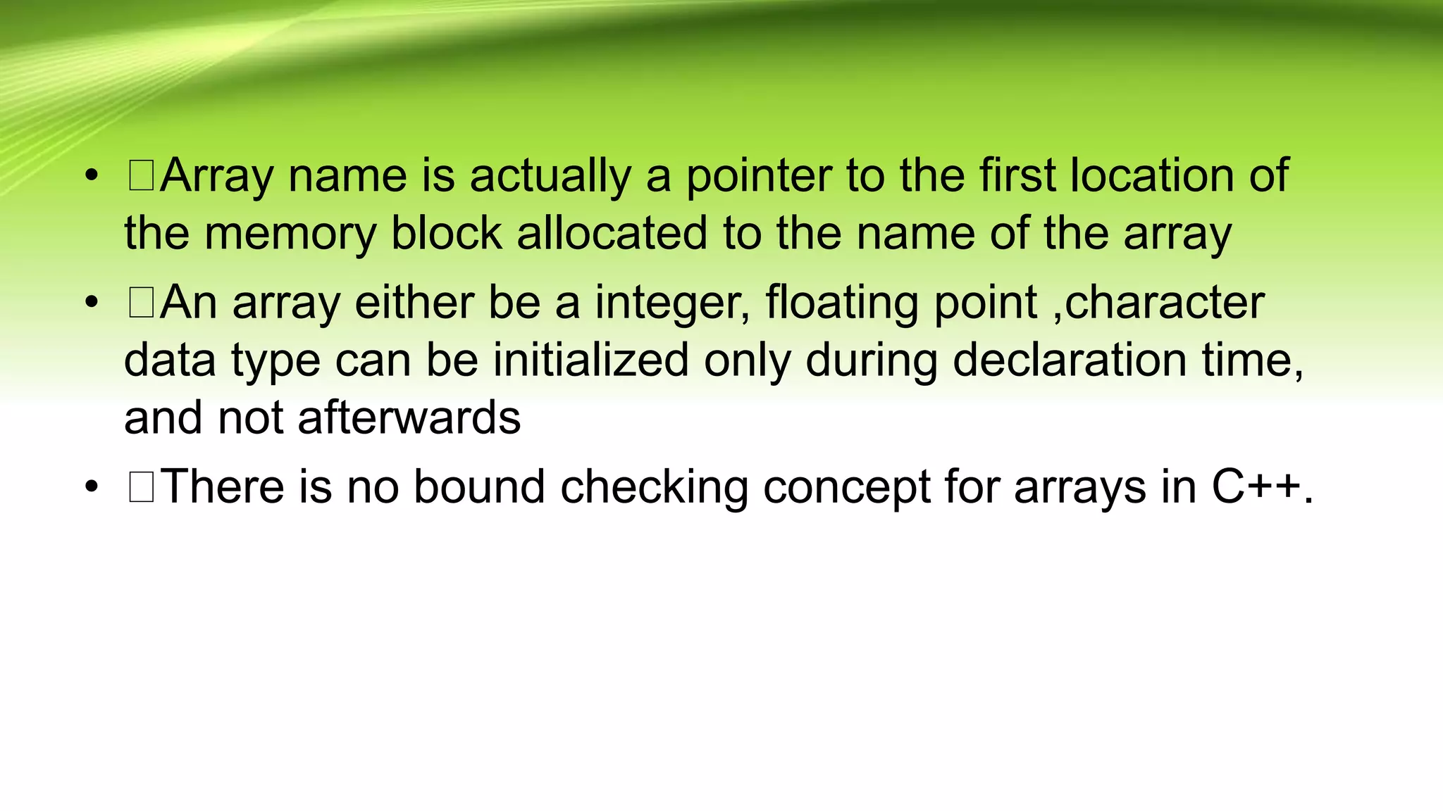 • Array name is actually a pointer to the first location of
the memory block allocated to the name of the array
• An array either be a integer, floating point ,character
data type can be initialized only during declaration time,
and not afterwards
• There is no bound checking concept for arrays in C++.
 