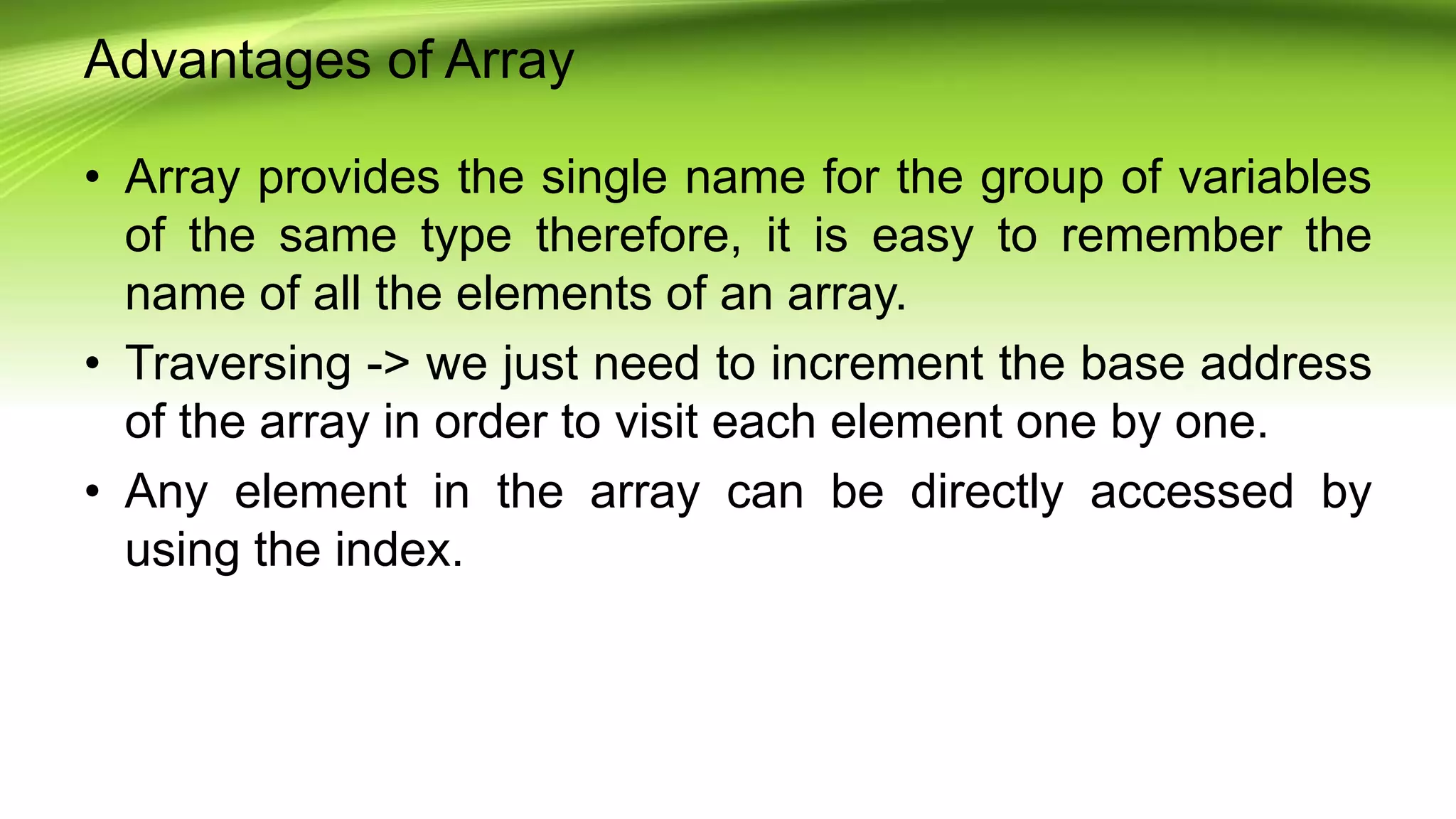 Advantages of Array
• Array provides the single name for the group of variables
of the same type therefore, it is easy to remember the
name of all the elements of an array.
• Traversing -> we just need to increment the base address
of the array in order to visit each element one by one.
• Any element in the array can be directly accessed by
using the index.
 
