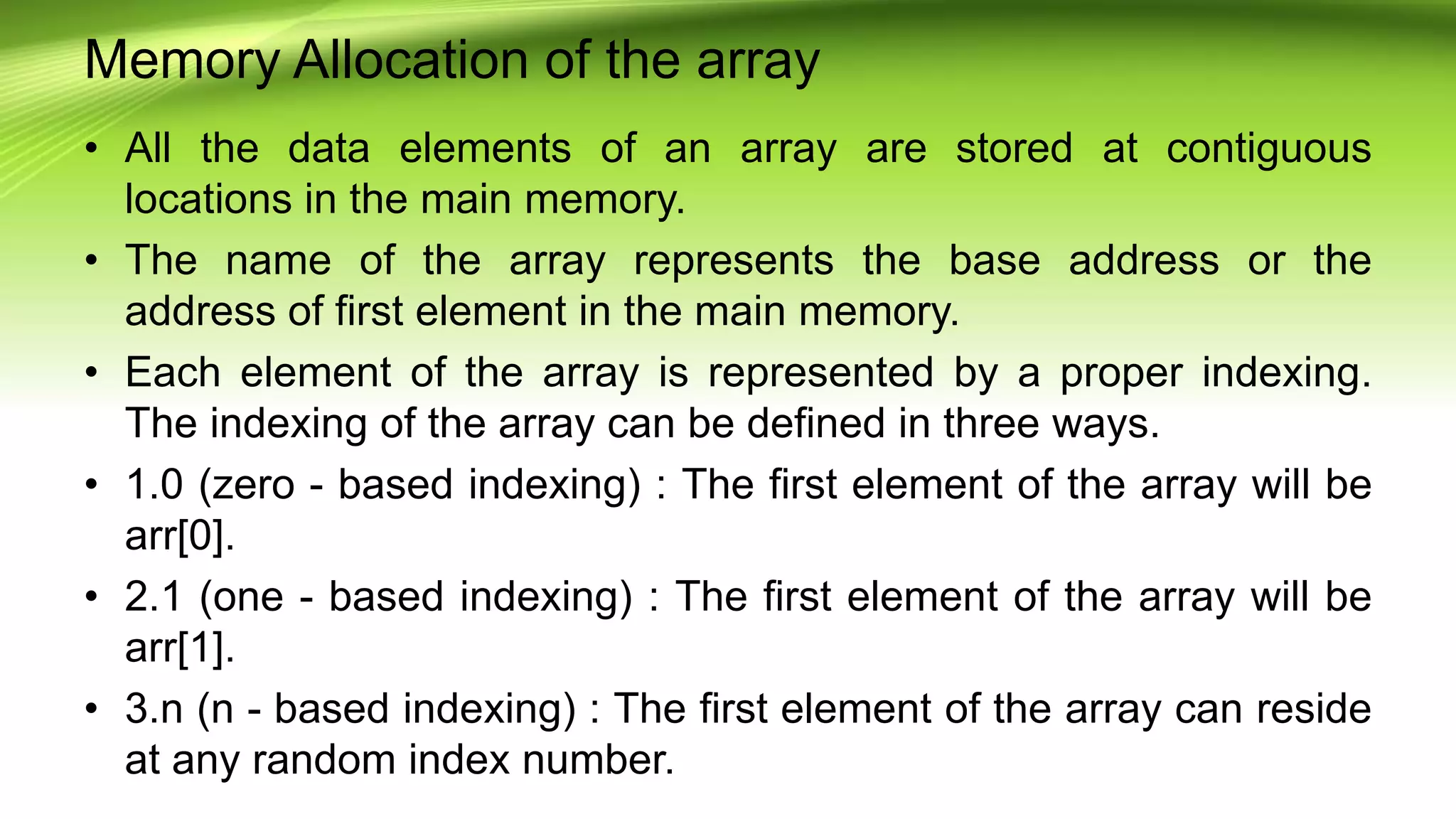 Memory Allocation of the array
• All the data elements of an array are stored at contiguous
locations in the main memory.
• The name of the array represents the base address or the
address of first element in the main memory.
• Each element of the array is represented by a proper indexing.
The indexing of the array can be defined in three ways.
• 1.0 (zero - based indexing) : The first element of the array will be
arr[0].
• 2.1 (one - based indexing) : The first element of the array will be
arr[1].
• 3.n (n - based indexing) : The first element of the array can reside
at any random index number.
 