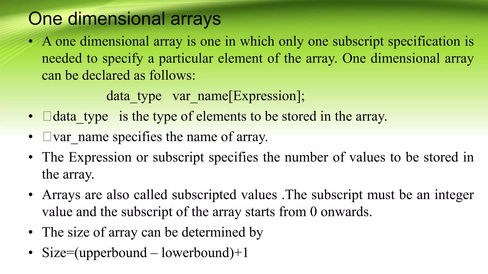 One dimensional arrays
• A one dimensional array is one in which only one subscript specification is
needed to specify a particular element of the array. One dimensional array
can be declared as follows:
data_type var_name[Expression];
• data_type is the type of elements to be stored in the array.
• var_name specifies the name of array.
• The Expression or subscript specifies the number of values to be stored in
the array.
• Arrays are also called subscripted values .The subscript must be an integer
value and the subscript of the array starts from 0 onwards.
• The size of array can be determined by
• Size=(upperbound – lowerbound)+1
 