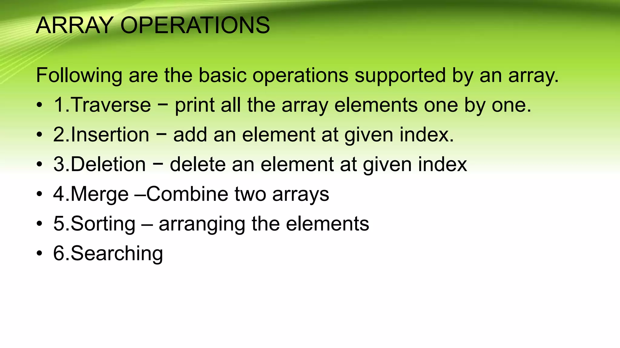ARRAY OPERATIONS
Following are the basic operations supported by an array.
• 1.Traverse − print all the array elements one by one.
• 2.Insertion − add an element at given index.
• 3.Deletion − delete an element at given index
• 4.Merge –Combine two arrays
• 5.Sorting – arranging the elements
• 6.Searching
 