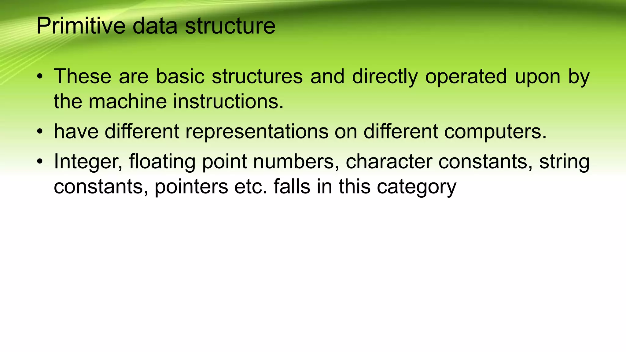 Primitive data structure
• These are basic structures and directly operated upon by
the machine instructions.
• have different representations on different computers.
• Integer, floating point numbers, character constants, string
constants, pointers etc. falls in this category
 