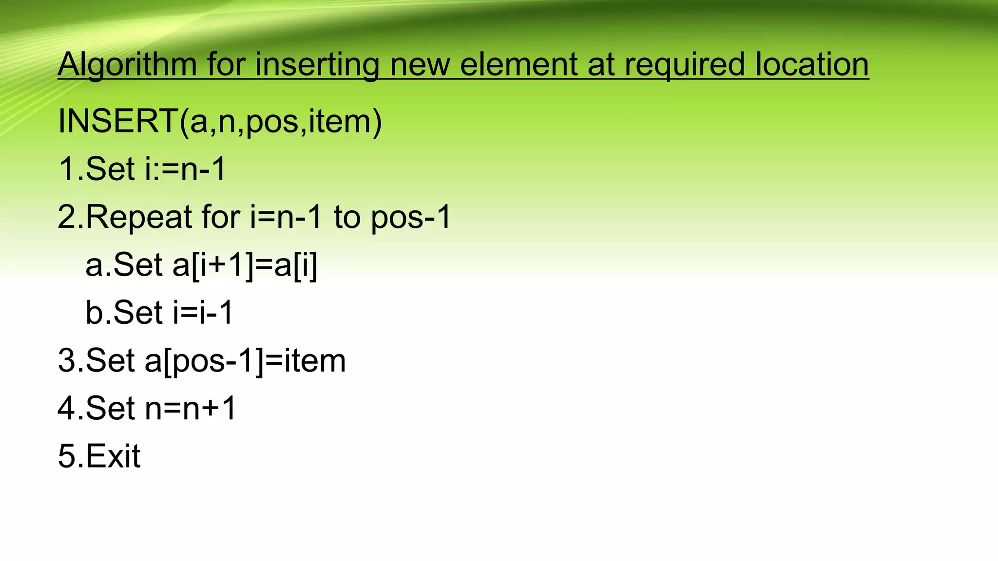 Algorithm for inserting new element at required location
INSERT(a,n,pos,item)
1.Set i:=n-1
2.Repeat for i=n-1 to pos-1
a.Set a[i+1]=a[i]
b.Set i=i-1
3.Set a[pos-1]=item
4.Set n=n+1
5.Exit
 
