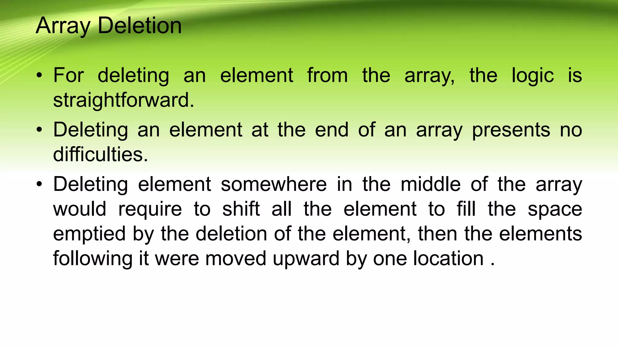 Array Deletion
• For deleting an element from the array, the logic is
straightforward.
• Deleting an element at the end of an array presents no
difficulties.
• Deleting element somewhere in the middle of the array
would require to shift all the element to fill the space
emptied by the deletion of the element, then the elements
following it were moved upward by one location .
 