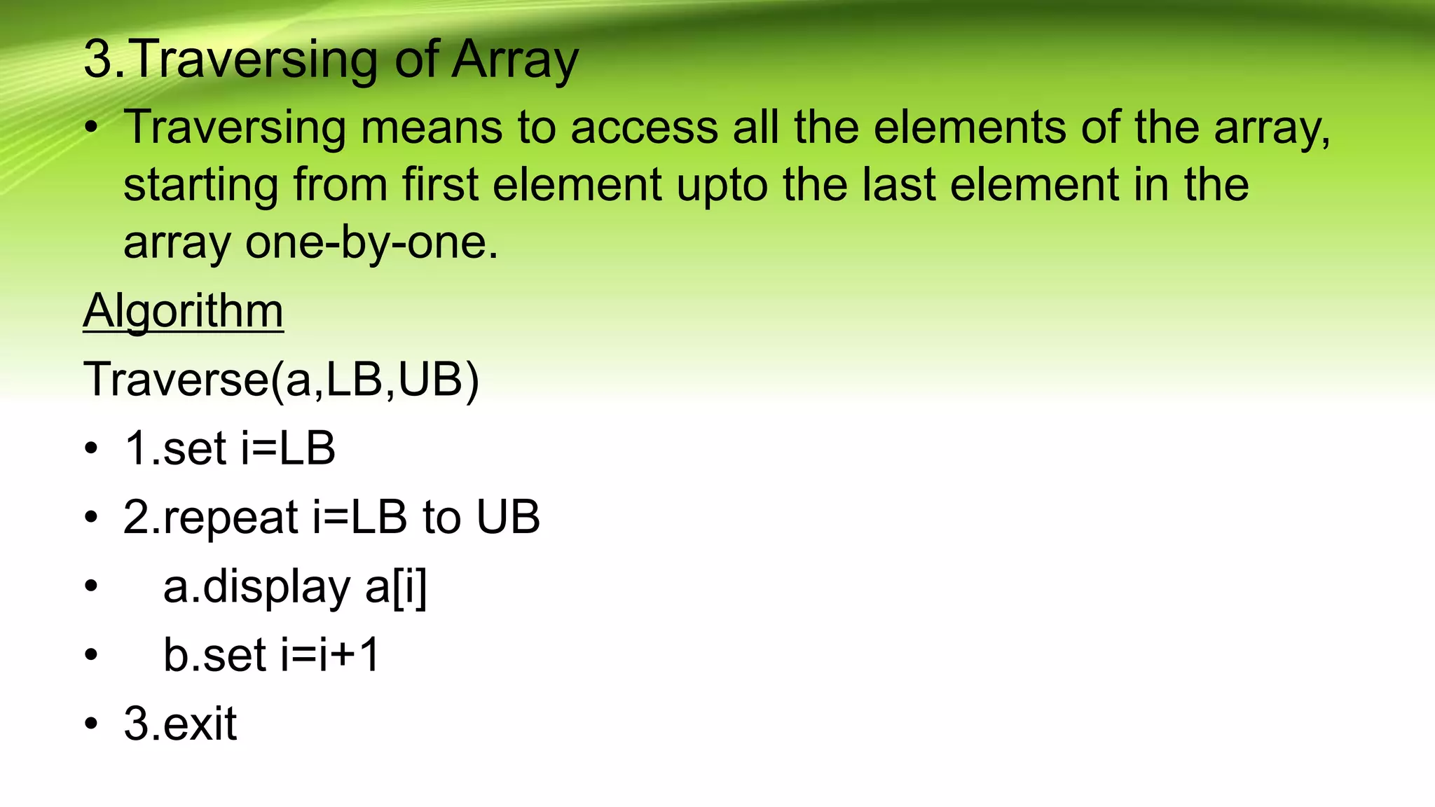 3.Traversing of Array
• Traversing means to access all the elements of the array,
starting from first element upto the last element in the
array one-by-one.
Algorithm
Traverse(a,LB,UB)
• 1.set i=LB
• 2.repeat i=LB to UB
• a.display a[i]
• b.set i=i+1
• 3.exit
 