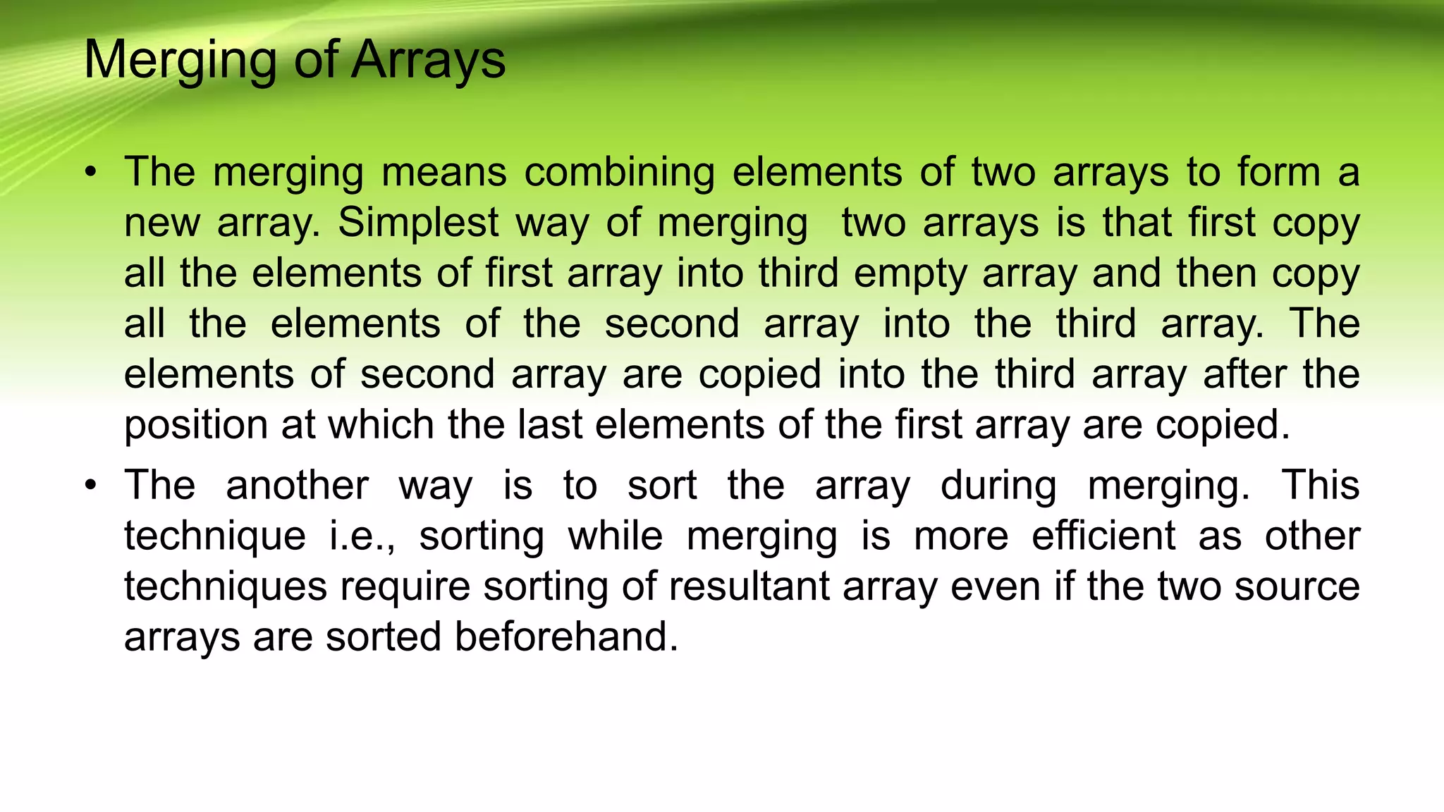 Merging of Arrays
• The merging means combining elements of two arrays to form a
new array. Simplest way of merging two arrays is that first copy
all the elements of first array into third empty array and then copy
all the elements of the second array into the third array. The
elements of second array are copied into the third array after the
position at which the last elements of the first array are copied.
• The another way is to sort the array during merging. This
technique i.e., sorting while merging is more efficient as other
techniques require sorting of resultant array even if the two source
arrays are sorted beforehand.
 