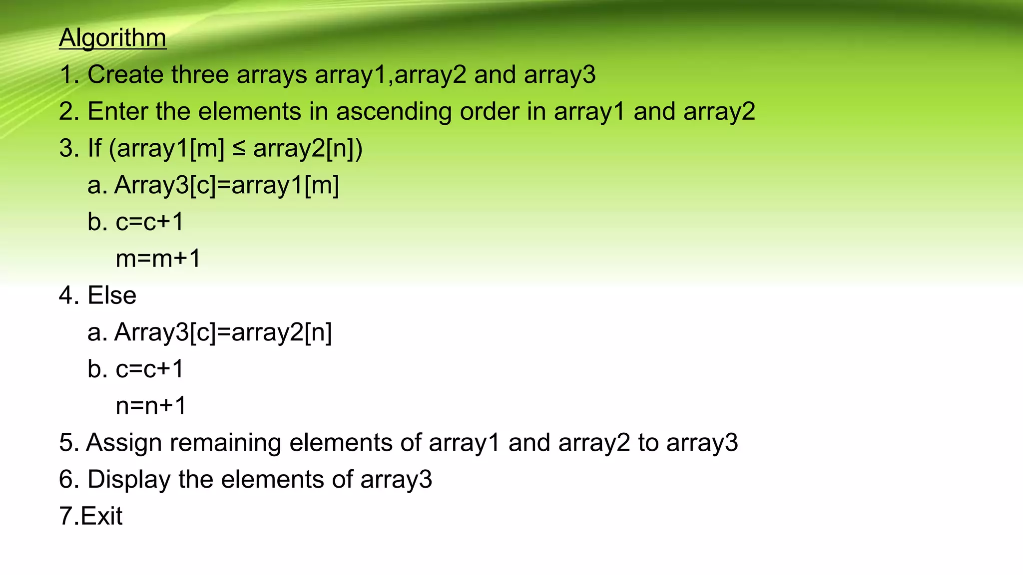 Algorithm
1. Create three arrays array1,array2 and array3
2. Enter the elements in ascending order in array1 and array2
3. If (array1[m] ≤ array2[n])
a. Array3[c]=array1[m]
b. c=c+1
m=m+1
4. Else
a. Array3[c]=array2[n]
b. c=c+1
n=n+1
5. Assign remaining elements of array1 and array2 to array3
6. Display the elements of array3
7.Exit
 