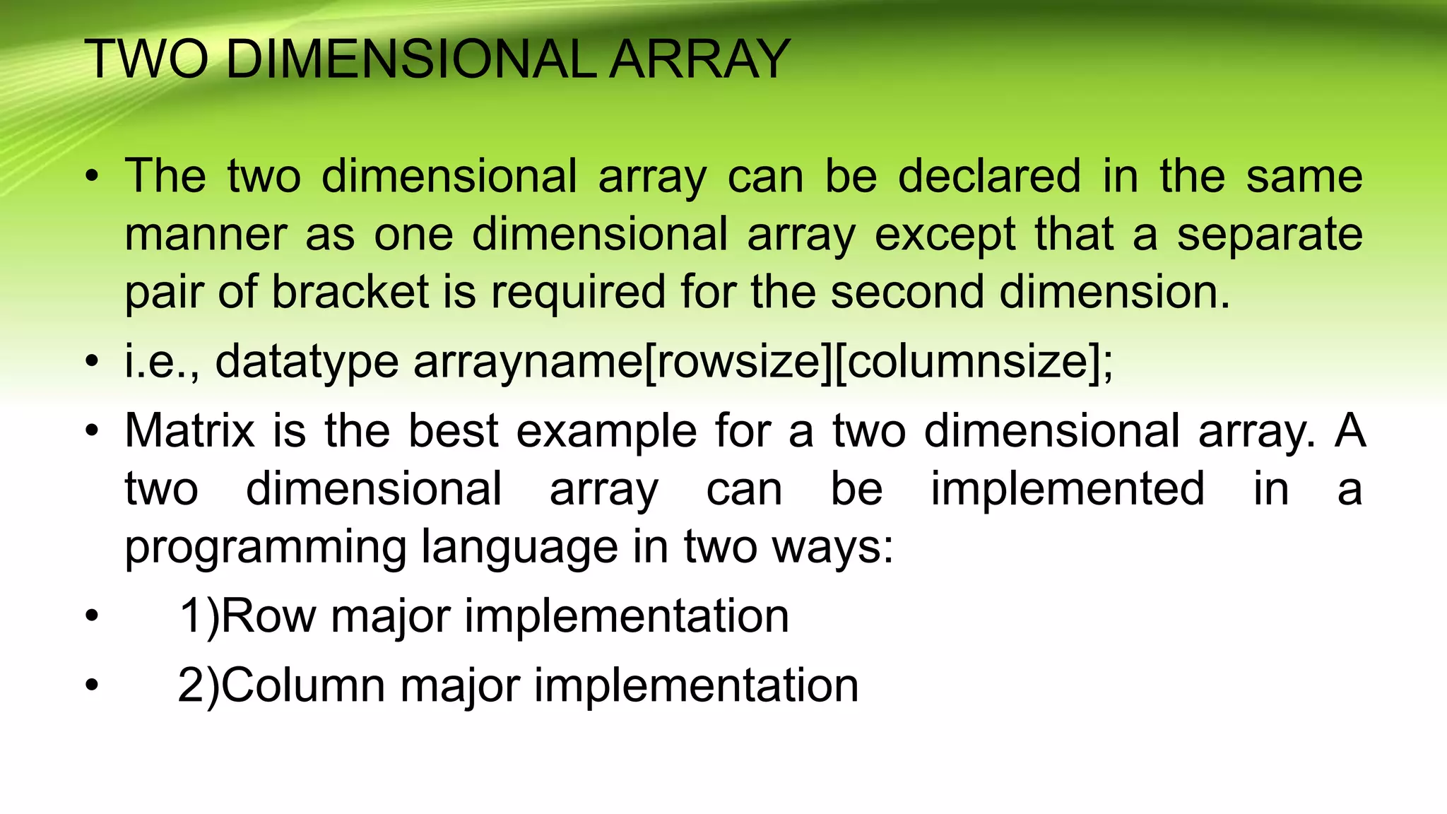 TWO DIMENSIONAL ARRAY
• The two dimensional array can be declared in the same
manner as one dimensional array except that a separate
pair of bracket is required for the second dimension.
• i.e., datatype arrayname[rowsize][columnsize];
• Matrix is the best example for a two dimensional array. A
two dimensional array can be implemented in a
programming language in two ways:
• 1)Row major implementation
• 2)Column major implementation
 