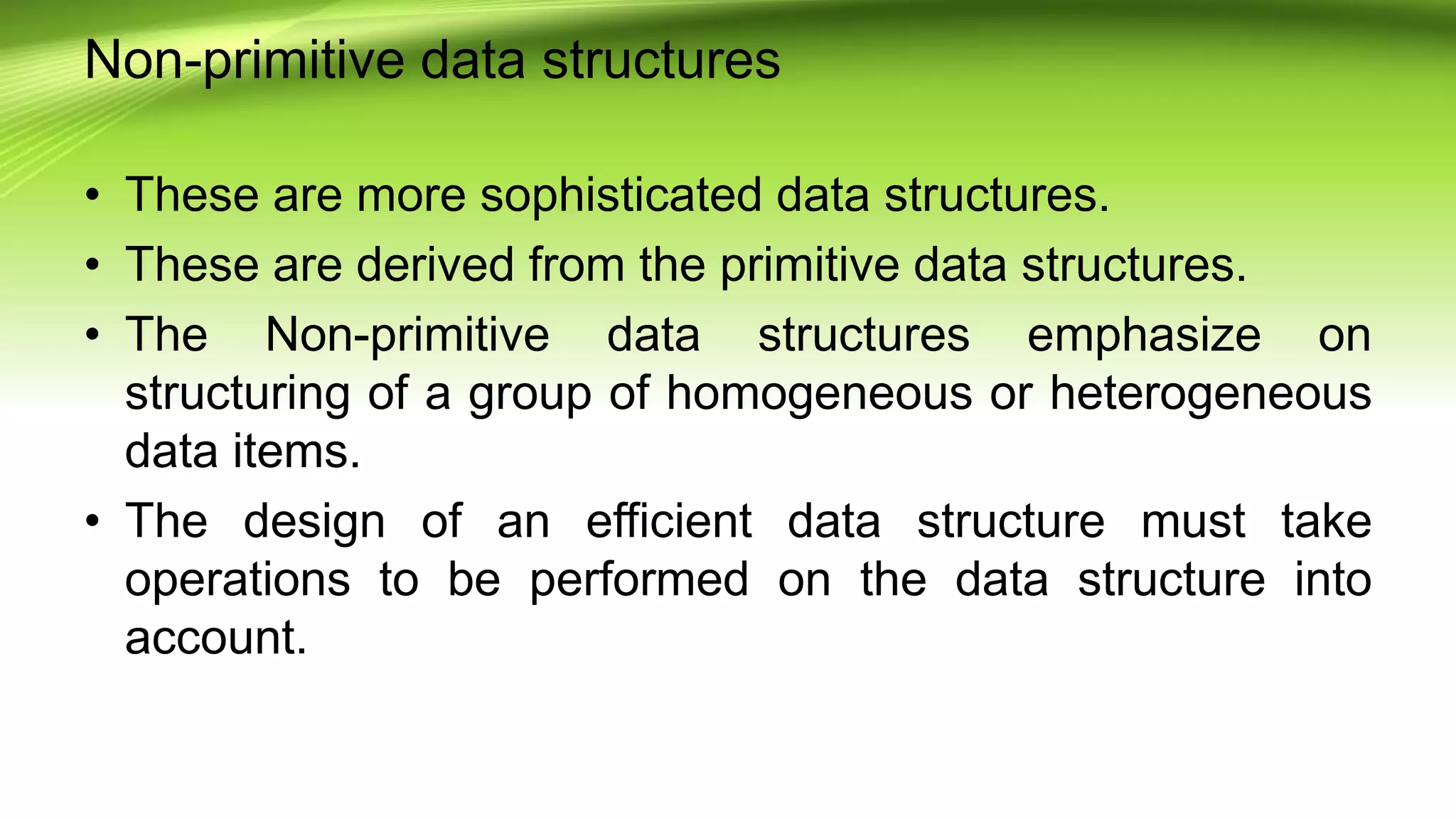 Non-primitive data structures
• These are more sophisticated data structures.
• These are derived from the primitive data structures.
• The Non-primitive data structures emphasize on
structuring of a group of homogeneous or heterogeneous
data items.
• The design of an efficient data structure must take
operations to be performed on the data structure into
account.
 
