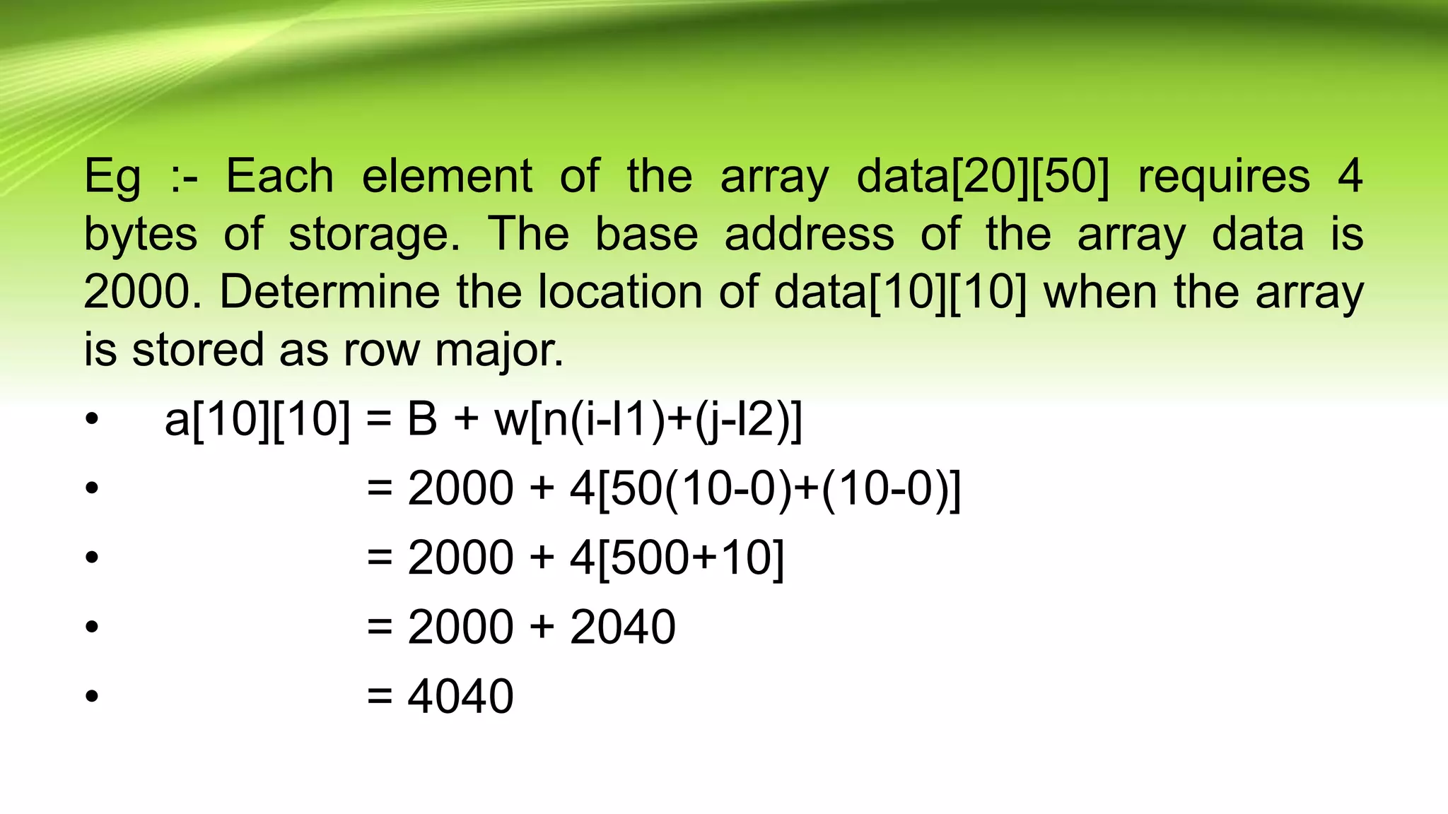 Eg :- Each element of the array data[20][50] requires 4
bytes of storage. The base address of the array data is
2000. Determine the location of data[10][10] when the array
is stored as row major.
• a[10][10] = B + w[n(i-l1)+(j-l2)]
• = 2000 + 4[50(10-0)+(10-0)]
• = 2000 + 4[500+10]
• = 2000 + 2040
• = 4040
 