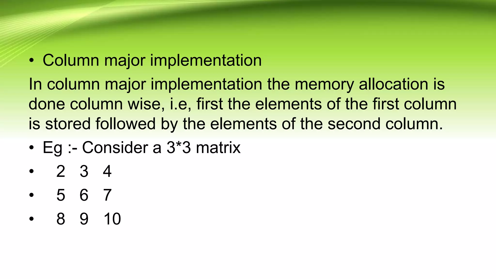 • Column major implementation
In column major implementation the memory allocation is
done column wise, i.e, first the elements of the first column
is stored followed by the elements of the second column.
• Eg :- Consider a 3*3 matrix
• 2 3 4
• 5 6 7
• 8 9 10
 