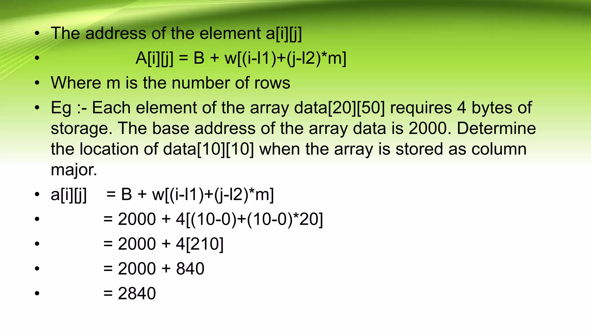 • The address of the element a[i][j]
• A[i][j] = B + w[(i-l1)+(j-l2)*m]
• Where m is the number of rows
• Eg :- Each element of the array data[20][50] requires 4 bytes of
storage. The base address of the array data is 2000. Determine
the location of data[10][10] when the array is stored as column
major.
• a[i][j] = B + w[(i-l1)+(j-l2)*m]
• = 2000 + 4[(10-0)+(10-0)*20]
• = 2000 + 4[210]
• = 2000 + 840
• = 2840
 