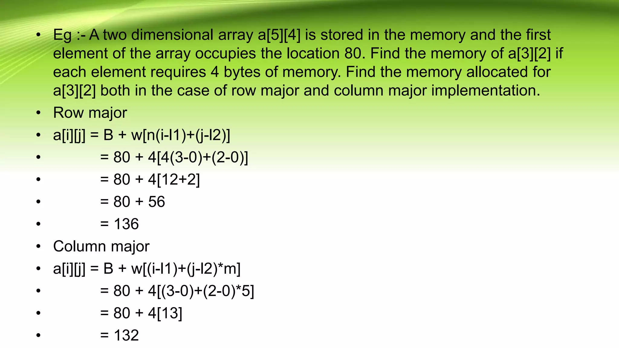 • Eg :- A two dimensional array a[5][4] is stored in the memory and the first
element of the array occupies the location 80. Find the memory of a[3][2] if
each element requires 4 bytes of memory. Find the memory allocated for
a[3][2] both in the case of row major and column major implementation.
• Row major
• a[i][j] = B + w[n(i-l1)+(j-l2)]
• = 80 + 4[4(3-0)+(2-0)]
• = 80 + 4[12+2]
• = 80 + 56
• = 136
• Column major
• a[i][j] = B + w[(i-l1)+(j-l2)*m]
• = 80 + 4[(3-0)+(2-0)*5]
• = 80 + 4[13]
• = 132
 