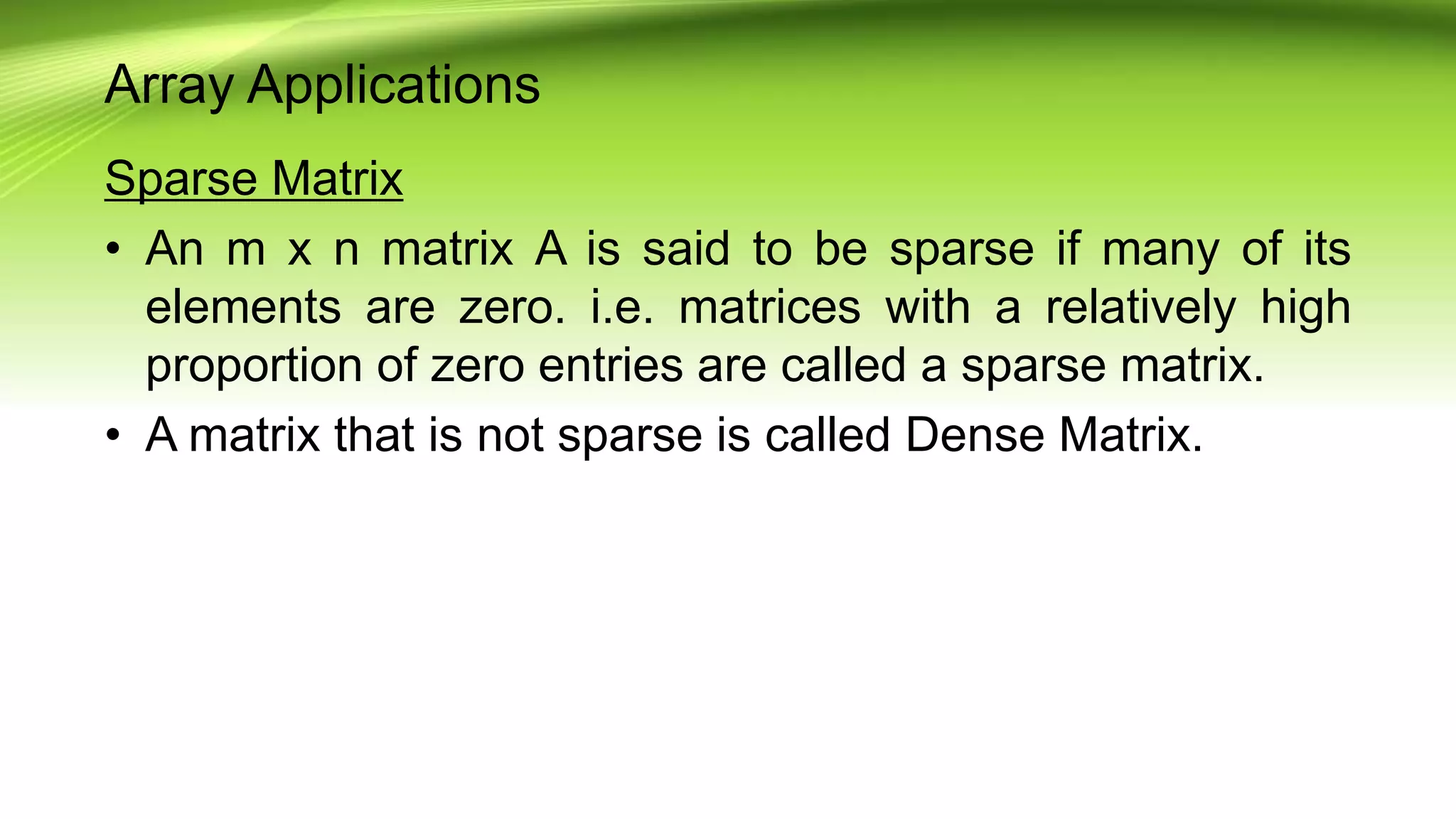 Array Applications
Sparse Matrix
• An m x n matrix A is said to be sparse if many of its
elements are zero. i.e. matrices with a relatively high
proportion of zero entries are called a sparse matrix.
• A matrix that is not sparse is called Dense Matrix.
 