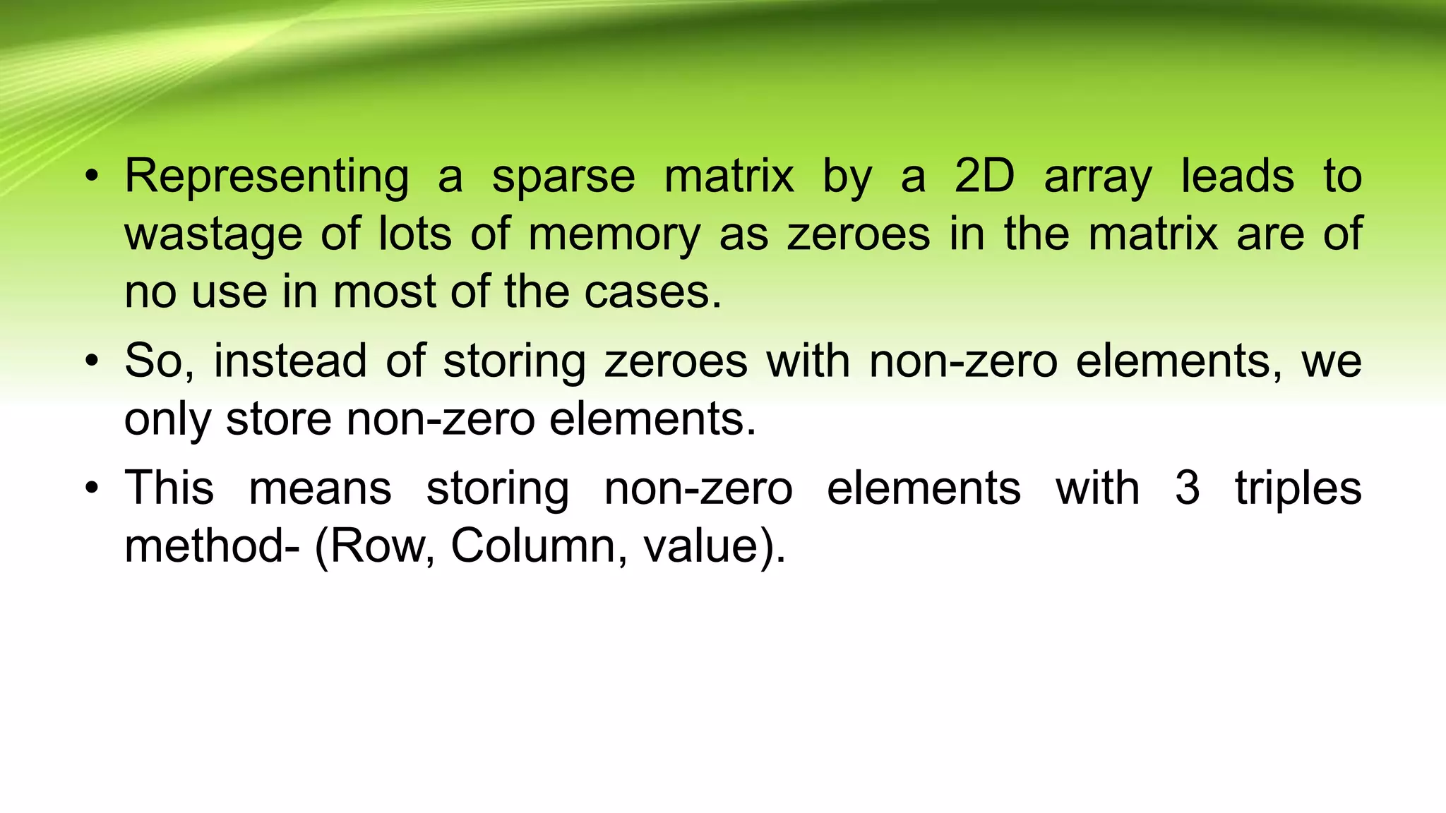 • Representing a sparse matrix by a 2D array leads to
wastage of lots of memory as zeroes in the matrix are of
no use in most of the cases.
• So, instead of storing zeroes with non-zero elements, we
only store non-zero elements.
• This means storing non-zero elements with 3 triples
method- (Row, Column, value).
 