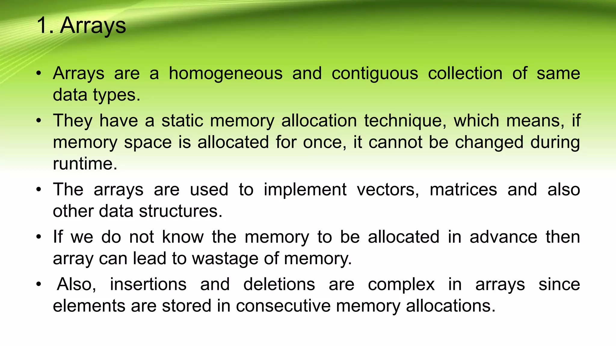 1. Arrays
• Arrays are a homogeneous and contiguous collection of same
data types.
• They have a static memory allocation technique, which means, if
memory space is allocated for once, it cannot be changed during
runtime.
• The arrays are used to implement vectors, matrices and also
other data structures.
• If we do not know the memory to be allocated in advance then
array can lead to wastage of memory.
• Also, insertions and deletions are complex in arrays since
elements are stored in consecutive memory allocations.
 