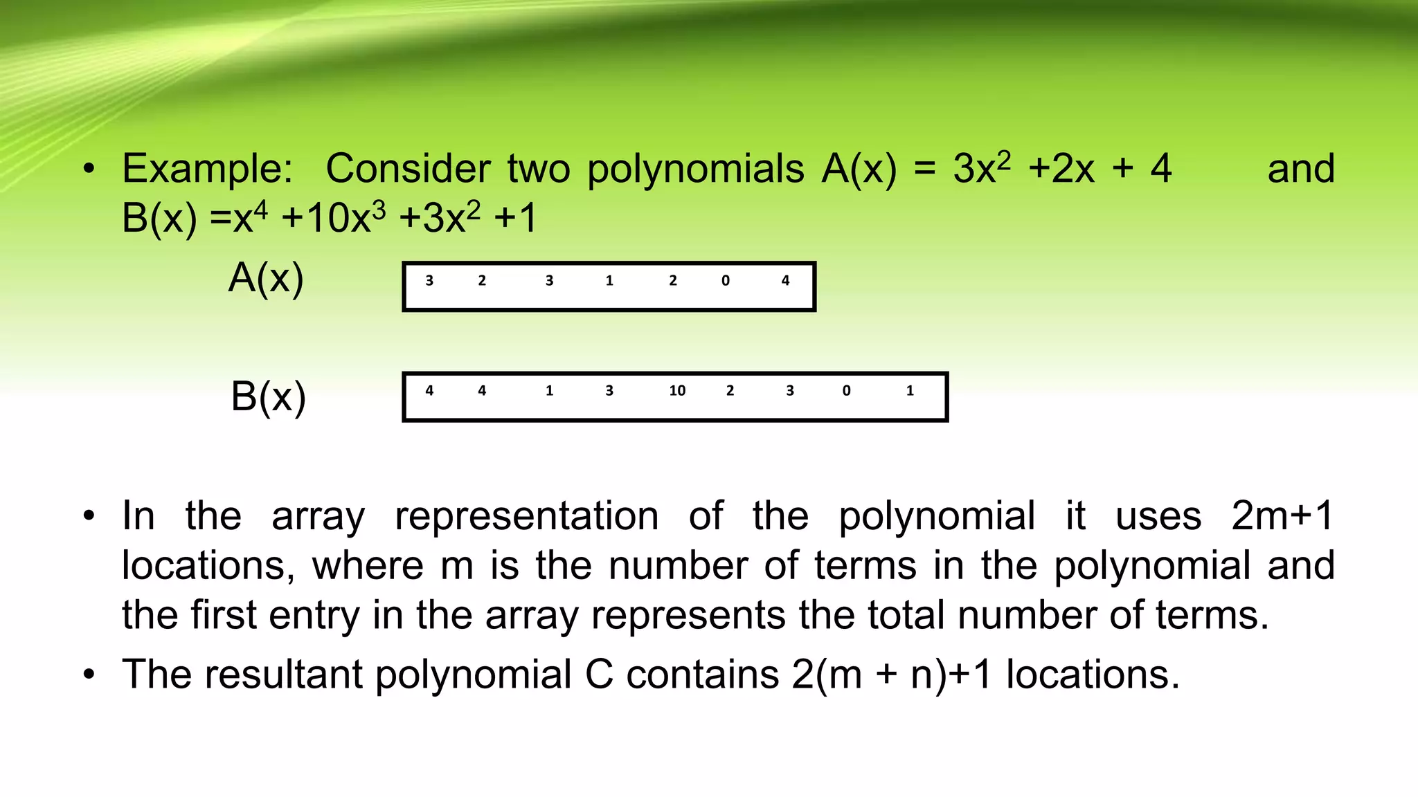 • Example: Consider two polynomials A(x) = 3x2 +2x + 4 and
B(x) =x4 +10x3 +3x2 +1
A(x)
B(x)
• In the array representation of the polynomial it uses 2m+1
locations, where m is the number of terms in the polynomial and
the first entry in the array represents the total number of terms.
• The resultant polynomial C contains 2(m + n)+1 locations.
3 2 3 1 2 0 4
4 4 1 3 10 2 3 0 1
 