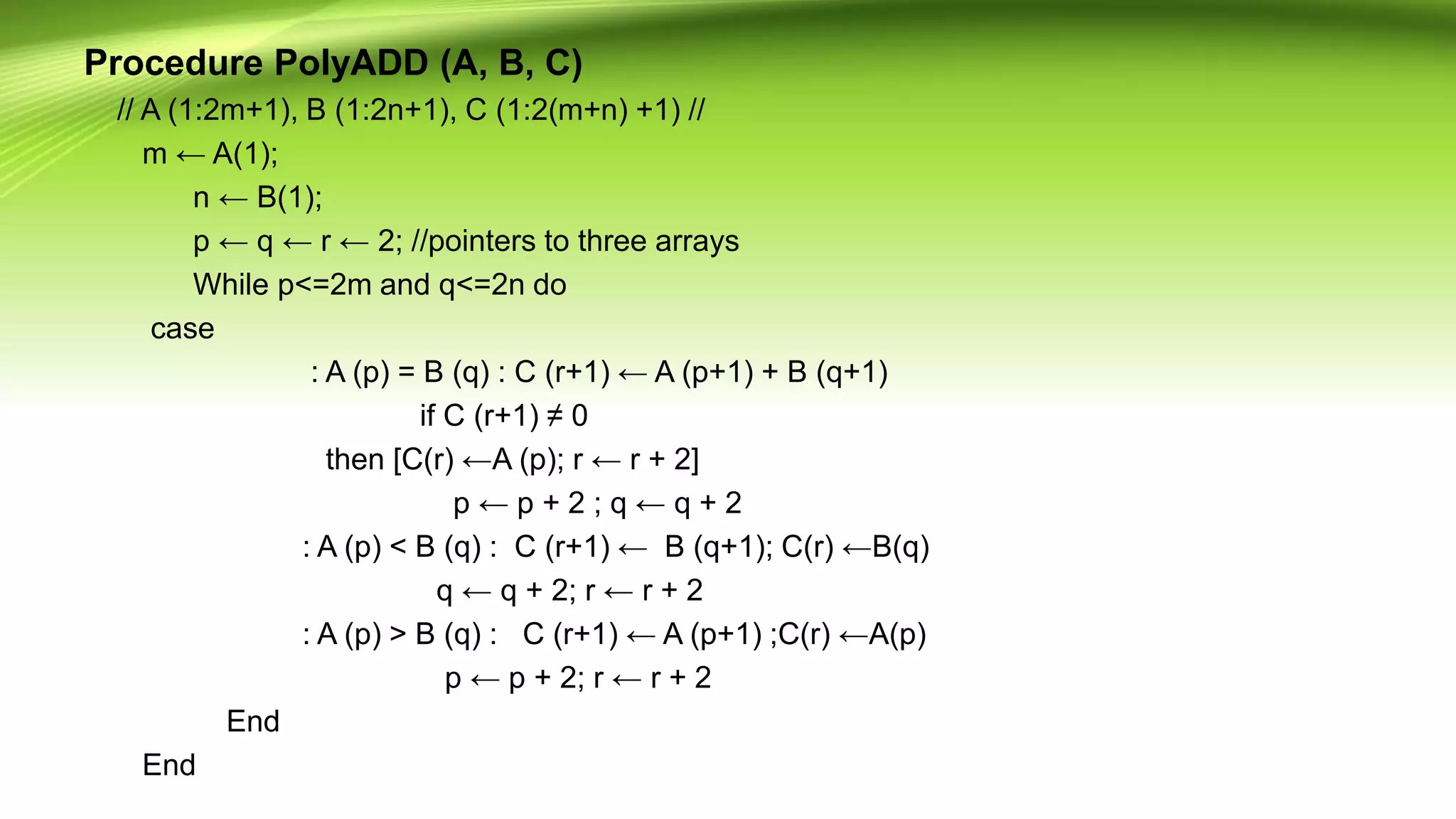 Procedure PolyADD (A, B, C)
// A (1:2m+1), B (1:2n+1), C (1:2(m+n) +1) //
m ← A(1);
n ← B(1);
p ← q ← r ← 2; //pointers to three arrays
While p<=2m and q<=2n do
case
: A (p) = B (q) : C (r+1) ← A (p+1) + B (q+1)
if C (r+1) ≠ 0
then [C(r) ←A (p); r ← r + 2]
p ← p + 2 ; q ← q + 2
: A (p) < B (q) : C (r+1) ← B (q+1); C(r) ←B(q)
q ← q + 2; r ← r + 2
: A (p) > B (q) : C (r+1) ← A (p+1) ;C(r) ←A(p)
p ← p + 2; r ← r + 2
End
End
 