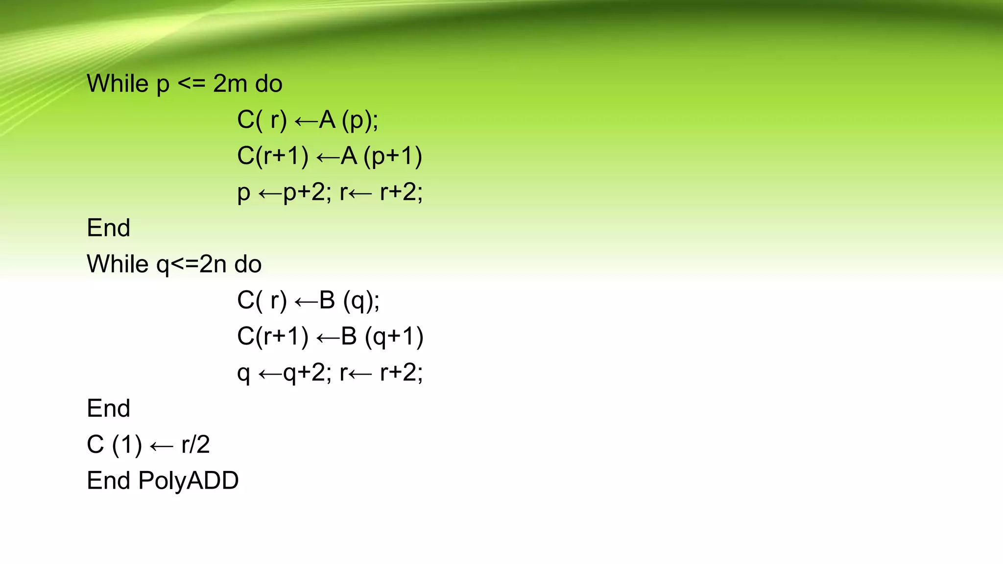 While p <= 2m do
C( r) ←A (p);
C(r+1) ←A (p+1)
p ←p+2; r← r+2;
End
While q<=2n do
C( r) ←B (q);
C(r+1) ←B (q+1)
q ←q+2; r← r+2;
End
C (1) ← r/2
End PolyADD
 