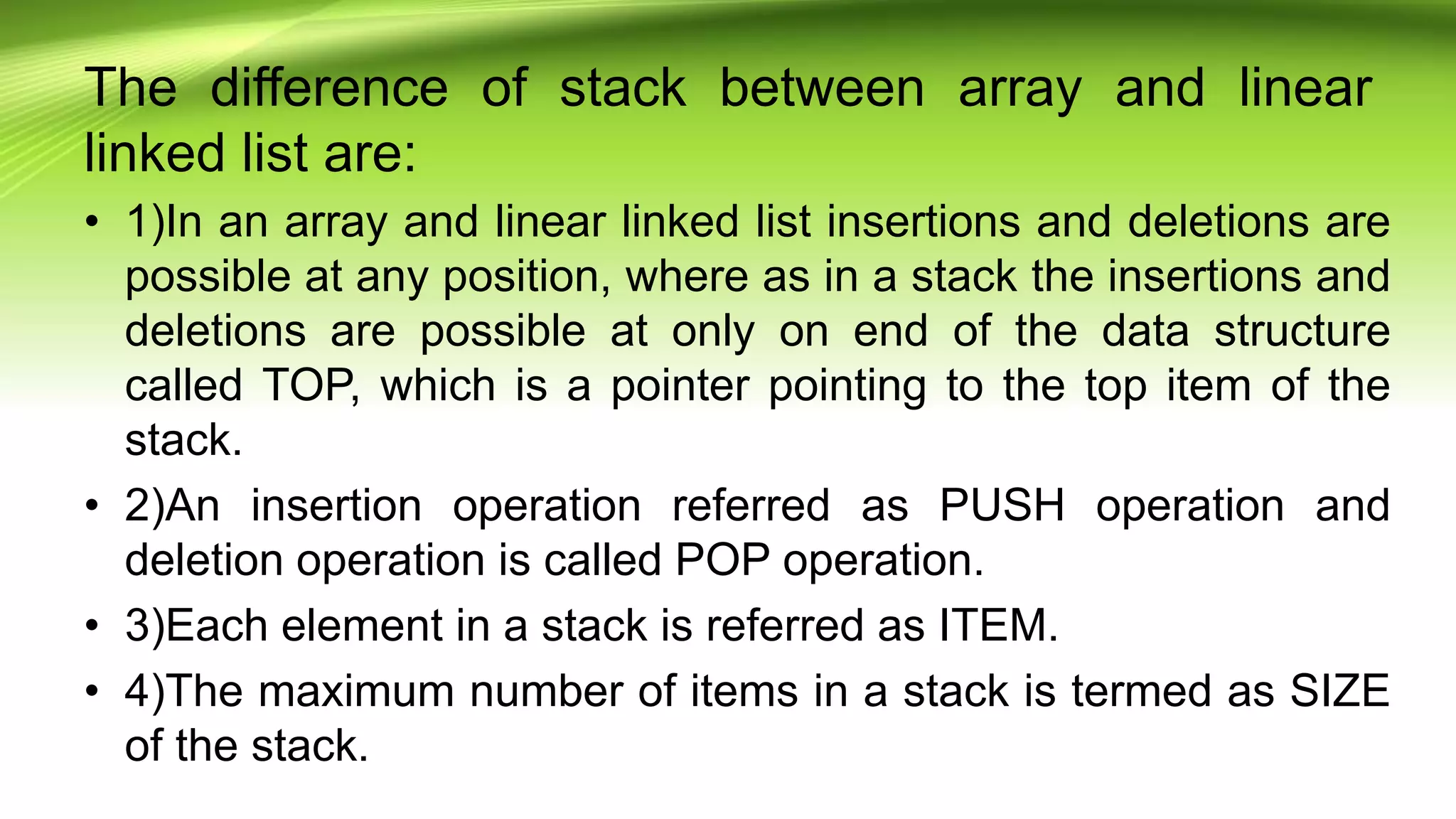 The difference of stack between array and linear
linked list are:
• 1)In an array and linear linked list insertions and deletions are
possible at any position, where as in a stack the insertions and
deletions are possible at only on end of the data structure
called TOP, which is a pointer pointing to the top item of the
stack.
• 2)An insertion operation referred as PUSH operation and
deletion operation is called POP operation.
• 3)Each element in a stack is referred as ITEM.
• 4)The maximum number of items in a stack is termed as SIZE
of the stack.
 