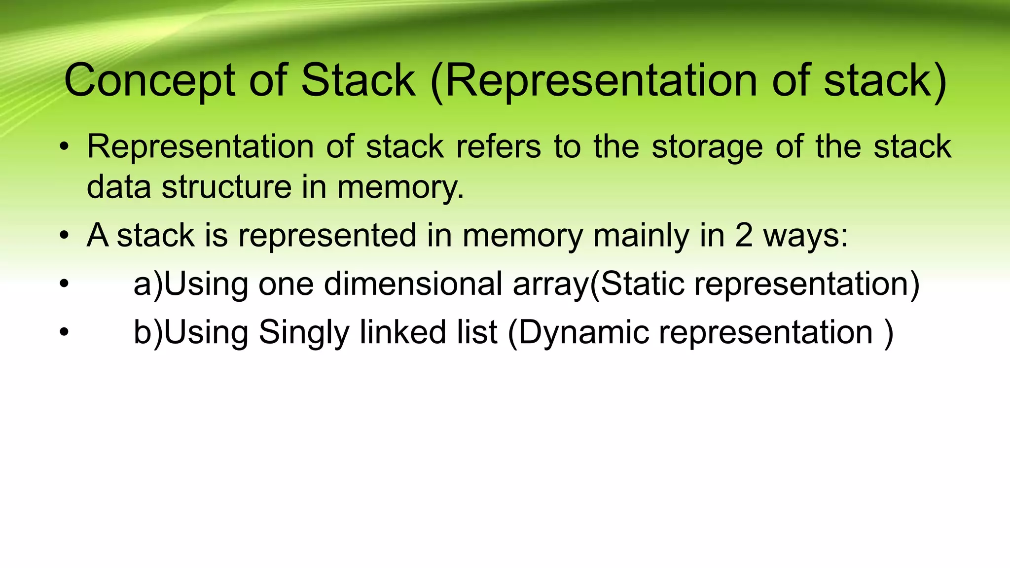 Concept of Stack (Representation of stack)
• Representation of stack refers to the storage of the stack
data structure in memory.
• A stack is represented in memory mainly in 2 ways:
• a)Using one dimensional array(Static representation)
• b)Using Singly linked list (Dynamic representation )
 