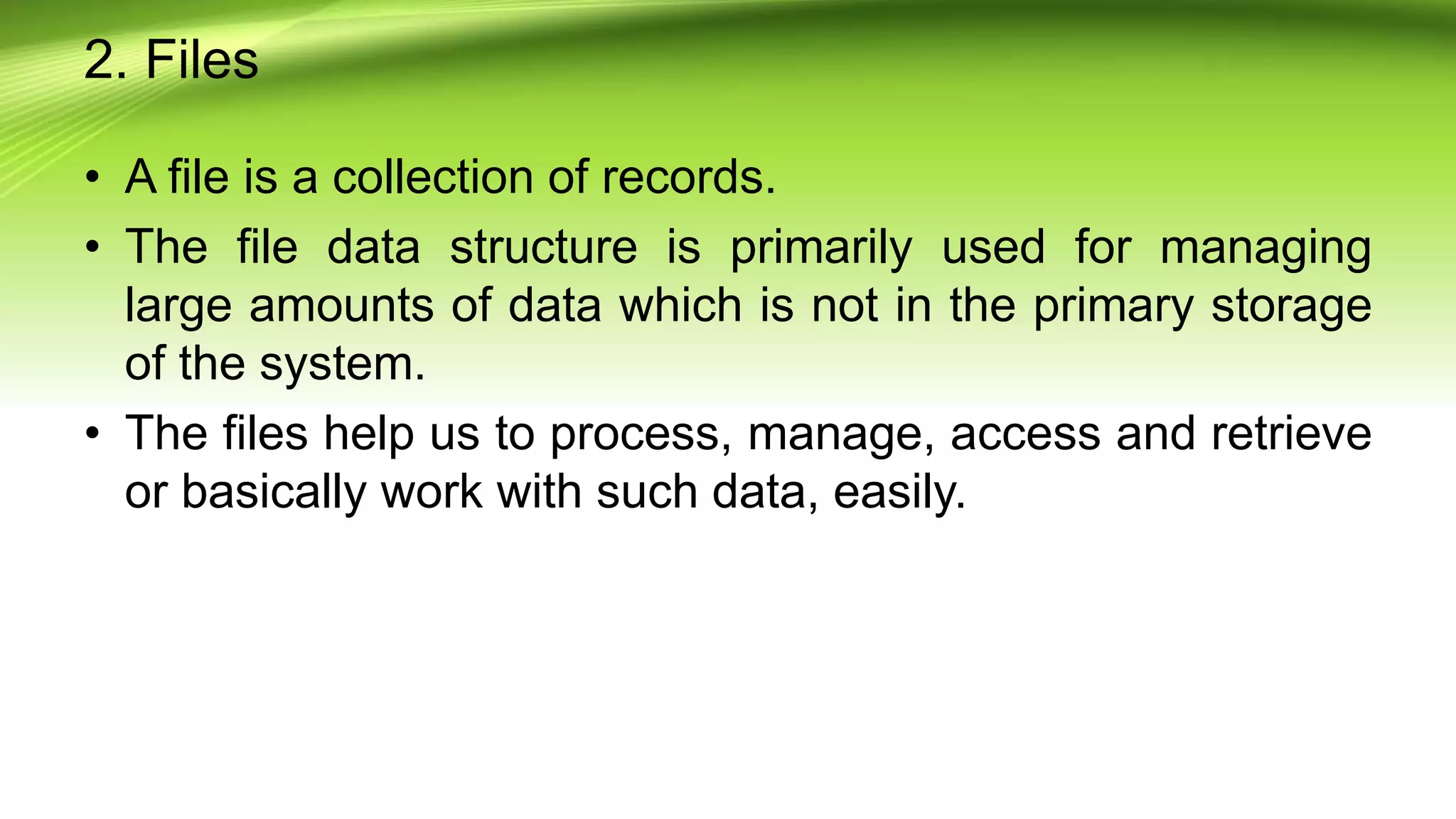 2. Files
• A file is a collection of records.
• The file data structure is primarily used for managing
large amounts of data which is not in the primary storage
of the system.
• The files help us to process, manage, access and retrieve
or basically work with such data, easily.
 