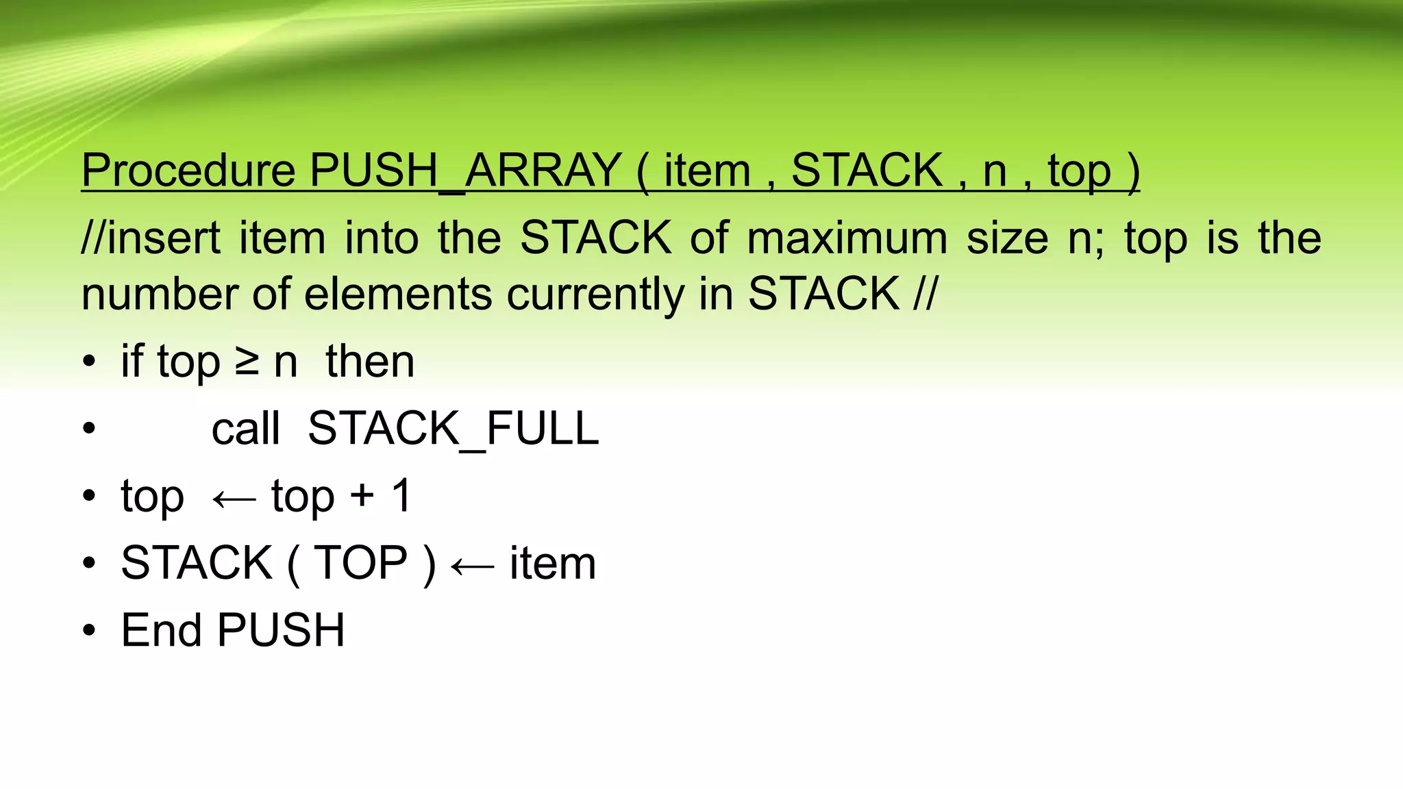 Procedure PUSH_ARRAY ( item , STACK , n , top )
//insert item into the STACK of maximum size n; top is the
number of elements currently in STACK //
• if top ≥ n then
• call STACK_FULL
• top ← top + 1
• STACK ( TOP ) ← item
• End PUSH
 