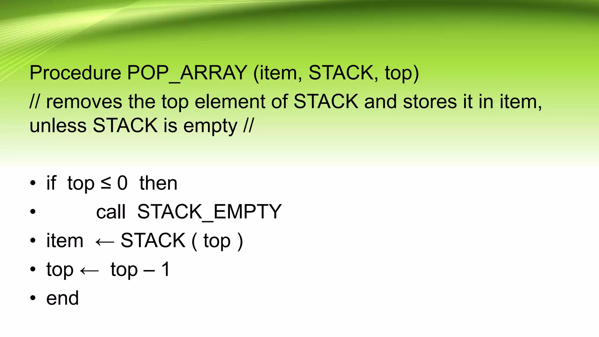 Procedure POP_ARRAY (item, STACK, top)
// removes the top element of STACK and stores it in item,
unless STACK is empty //
• if top ≤ 0 then
• call STACK_EMPTY
• item ← STACK ( top )
• top ← top – 1
• end
 