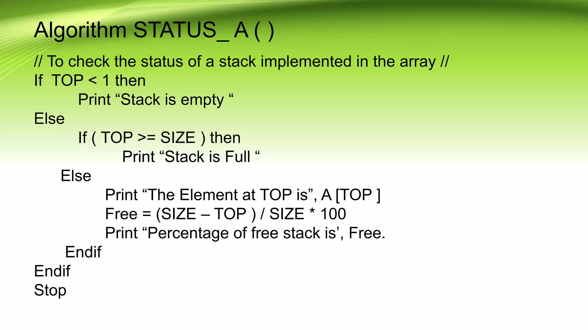 Algorithm STATUS_ A ( )
// To check the status of a stack implemented in the array //
If TOP < 1 then
Print “Stack is empty “
Else
If ( TOP >= SIZE ) then
Print “Stack is Full “
Else
Print “The Element at TOP is”, A [TOP ]
Free = (SIZE – TOP ) / SIZE * 100
Print “Percentage of free stack is’, Free.
Endif
Endif
Stop
 