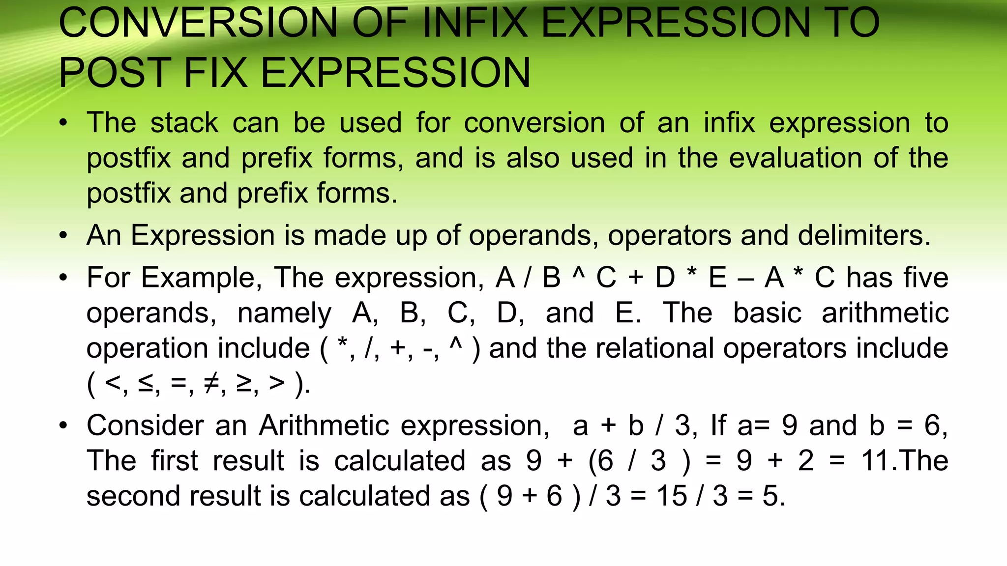 CONVERSION OF INFIX EXPRESSION TO
POST FIX EXPRESSION
• The stack can be used for conversion of an infix expression to
postfix and prefix forms, and is also used in the evaluation of the
postfix and prefix forms.
• An Expression is made up of operands, operators and delimiters.
• For Example, The expression, A / B ^ C + D * E – A * C has five
operands, namely A, B, C, D, and E. The basic arithmetic
operation include ( *, /, +, -, ^ ) and the relational operators include
( <, ≤, =, ≠, ≥, > ).
• Consider an Arithmetic expression, a + b / 3, If a= 9 and b = 6,
The first result is calculated as 9 + (6 / 3 ) = 9 + 2 = 11.The
second result is calculated as ( 9 + 6 ) / 3 = 15 / 3 = 5.
 