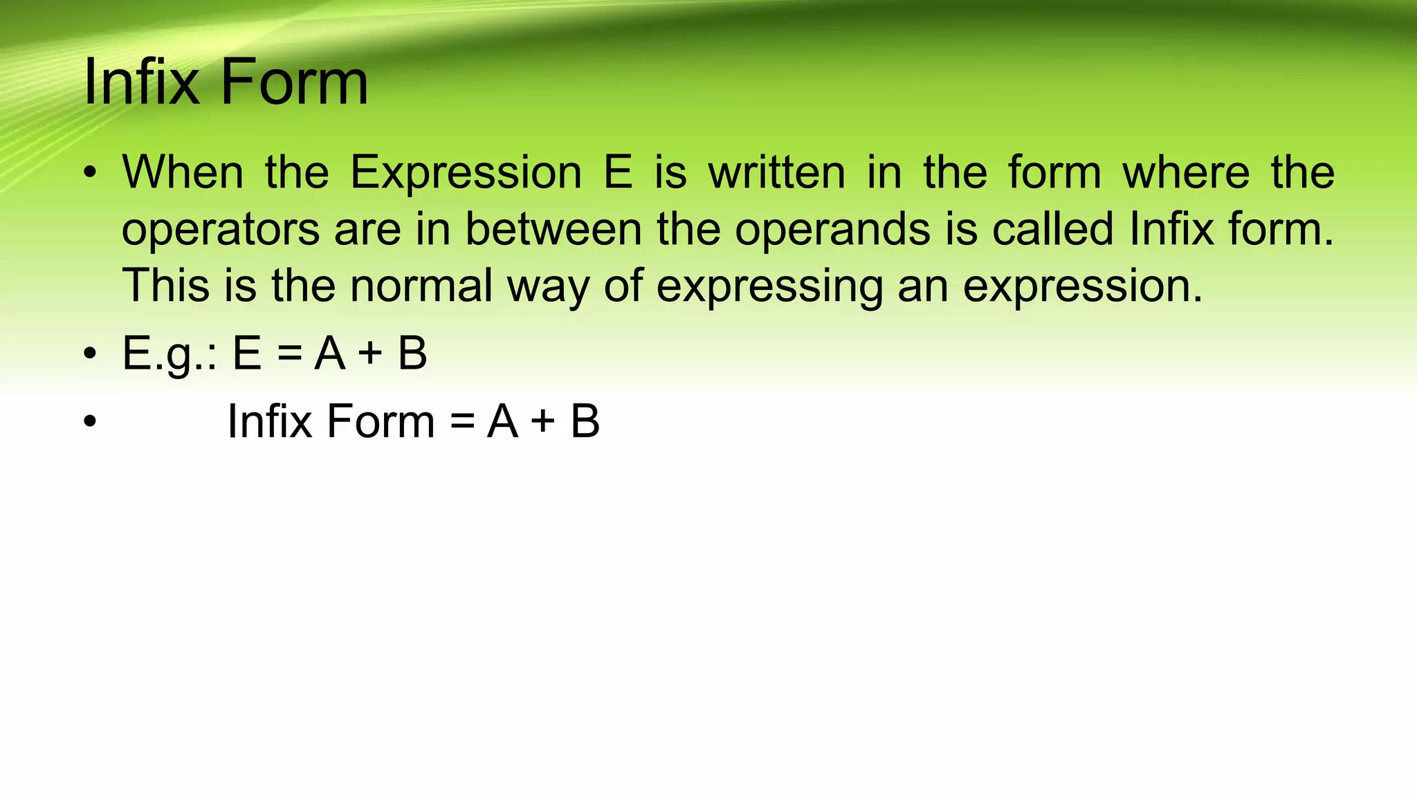 Infix Form
• When the Expression E is written in the form where the
operators are in between the operands is called Infix form.
This is the normal way of expressing an expression.
• E.g.: E = A + B
• Infix Form = A + B
 