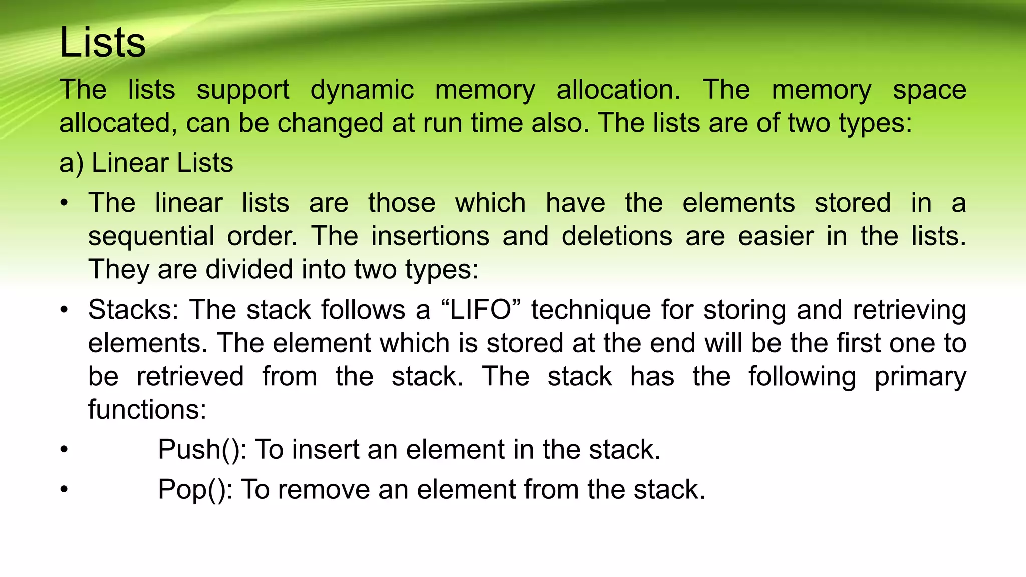 Lists
The lists support dynamic memory allocation. The memory space
allocated, can be changed at run time also. The lists are of two types:
a) Linear Lists
• The linear lists are those which have the elements stored in a
sequential order. The insertions and deletions are easier in the lists.
They are divided into two types:
• Stacks: The stack follows a “LIFO” technique for storing and retrieving
elements. The element which is stored at the end will be the first one to
be retrieved from the stack. The stack has the following primary
functions:
• Push(): To insert an element in the stack.
• Pop(): To remove an element from the stack.
 