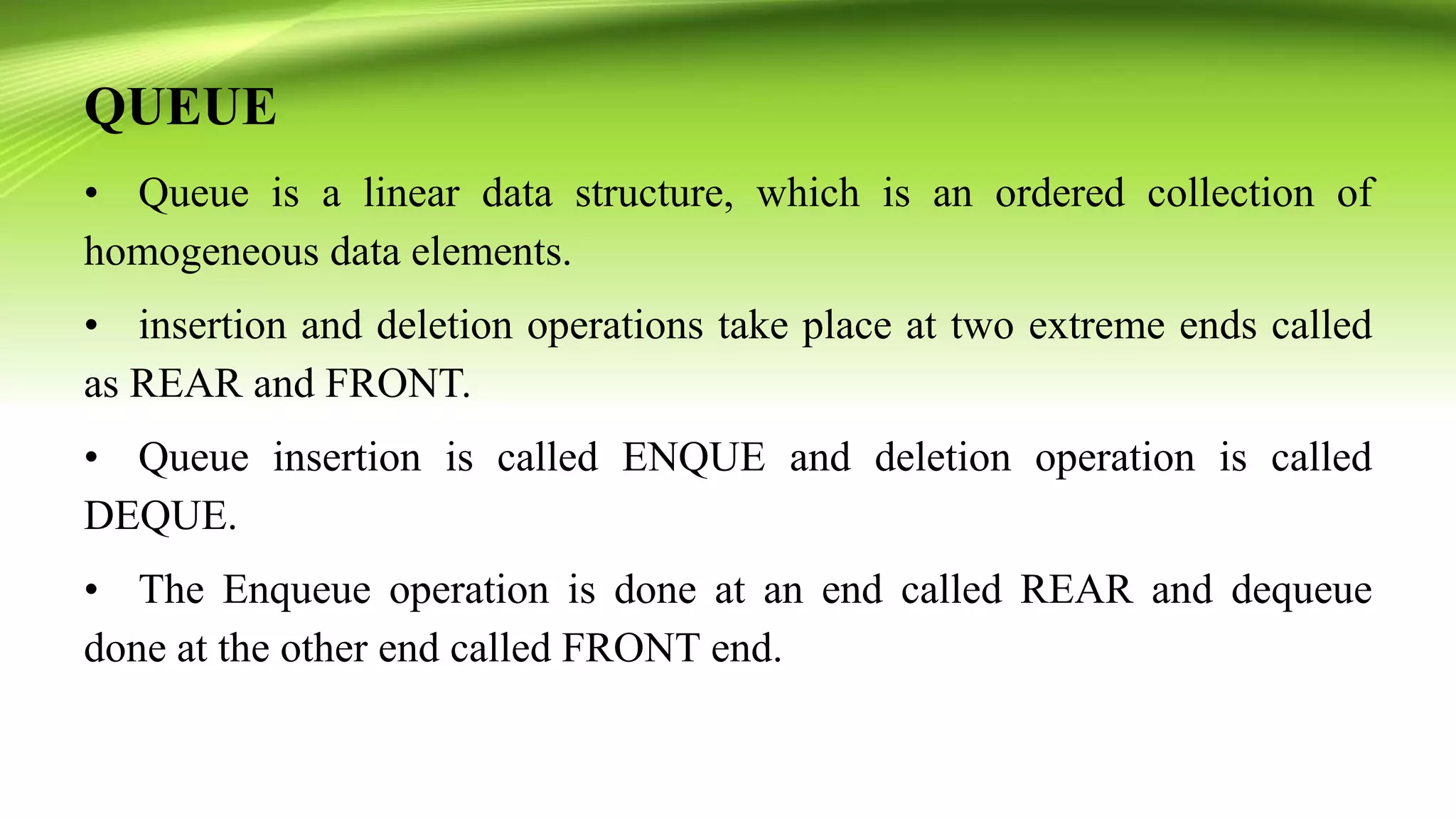 QUEUE
• Queue is a linear data structure, which is an ordered collection of
homogeneous data elements.
• insertion and deletion operations take place at two extreme ends called
as REAR and FRONT.
• Queue insertion is called ENQUE and deletion operation is called
DEQUE.
• The Enqueue operation is done at an end called REAR and dequeue
done at the other end called FRONT end.
 