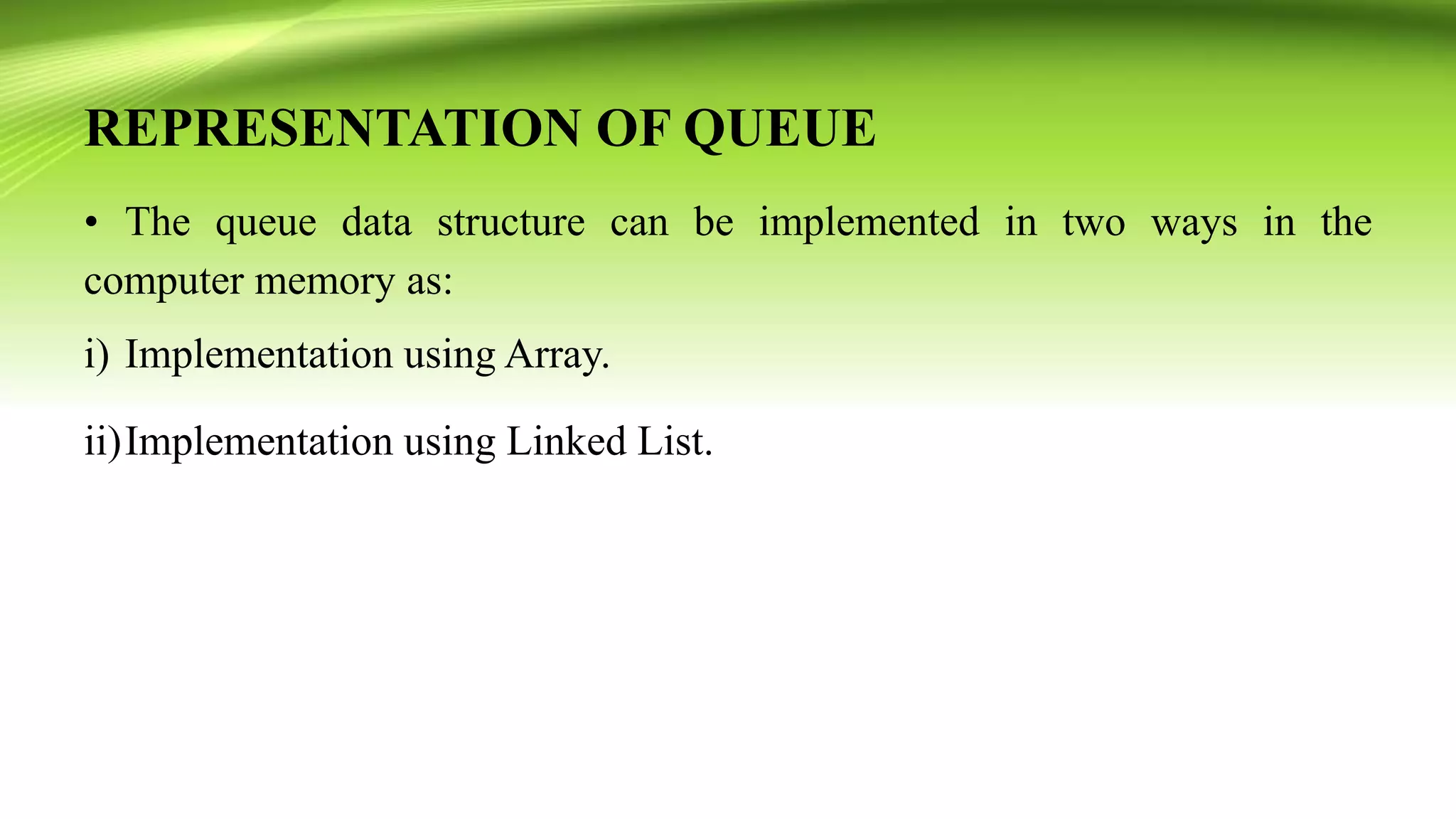 REPRESENTATION OF QUEUE
• The queue data structure can be implemented in two ways in the
computer memory as:
i) Implementation using Array.
ii)Implementation using Linked List.
 
