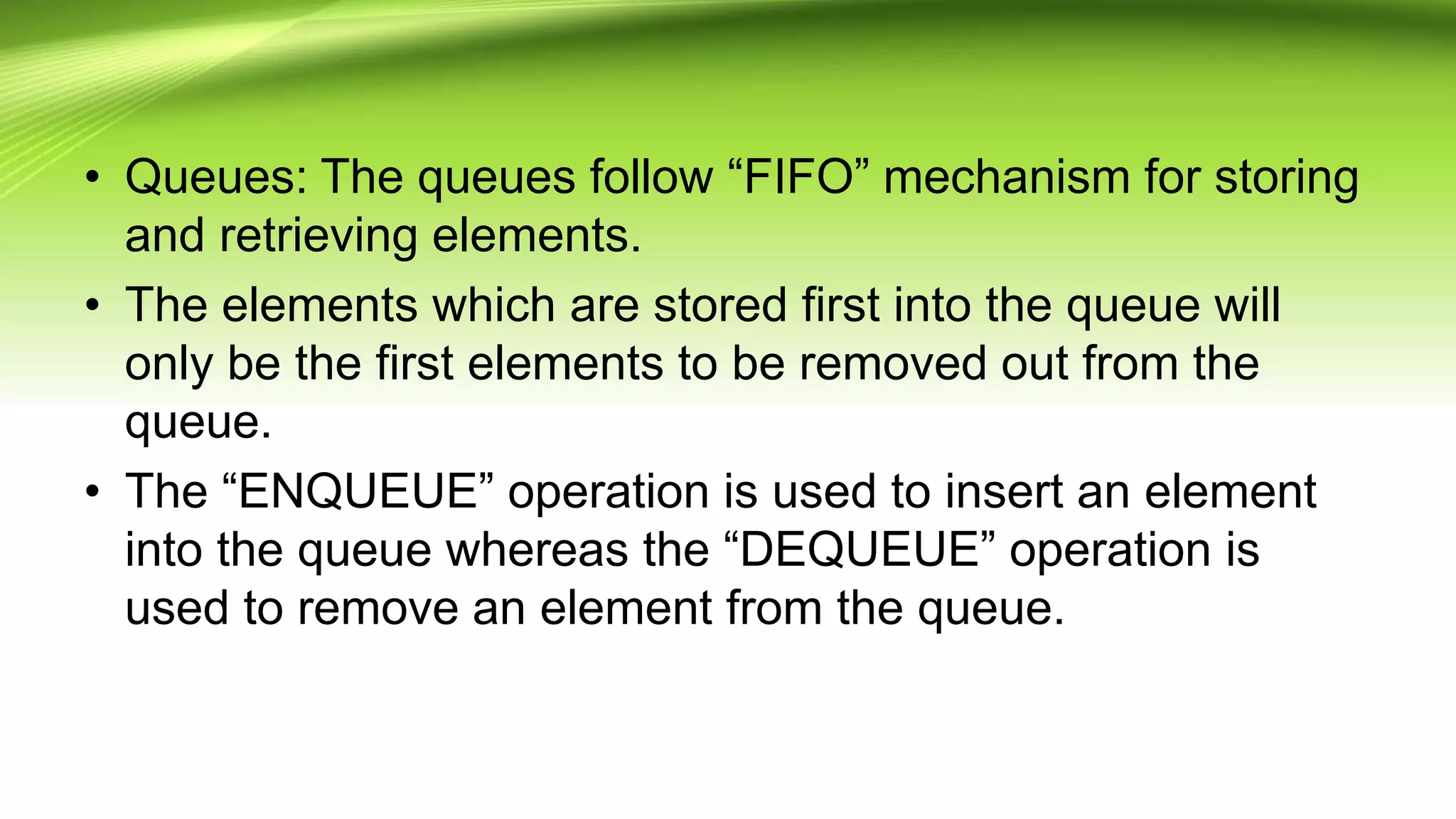 • Queues: The queues follow “FIFO” mechanism for storing
and retrieving elements.
• The elements which are stored first into the queue will
only be the first elements to be removed out from the
queue.
• The “ENQUEUE” operation is used to insert an element
into the queue whereas the “DEQUEUE” operation is
used to remove an element from the queue.
 