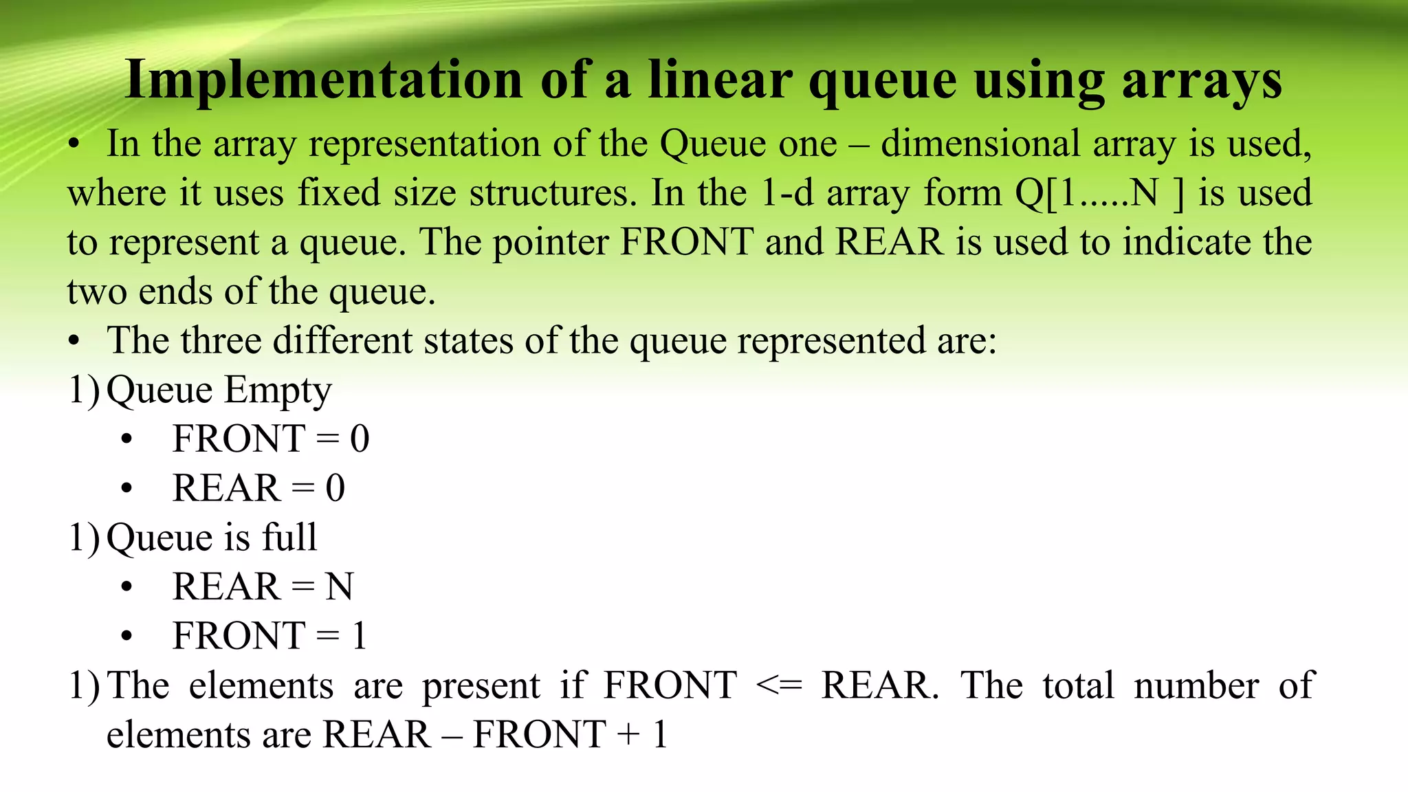 Implementation of a linear queue using arrays
• In the array representation of the Queue one – dimensional array is used,
where it uses fixed size structures. In the 1-d array form Q[1.....N ] is used
to represent a queue. The pointer FRONT and REAR is used to indicate the
two ends of the queue.
• The three different states of the queue represented are:
1)Queue Empty
• FRONT = 0
• REAR = 0
1)Queue is full
• REAR = N
• FRONT = 1
1)The elements are present if FRONT <= REAR. The total number of
elements are REAR – FRONT + 1
 