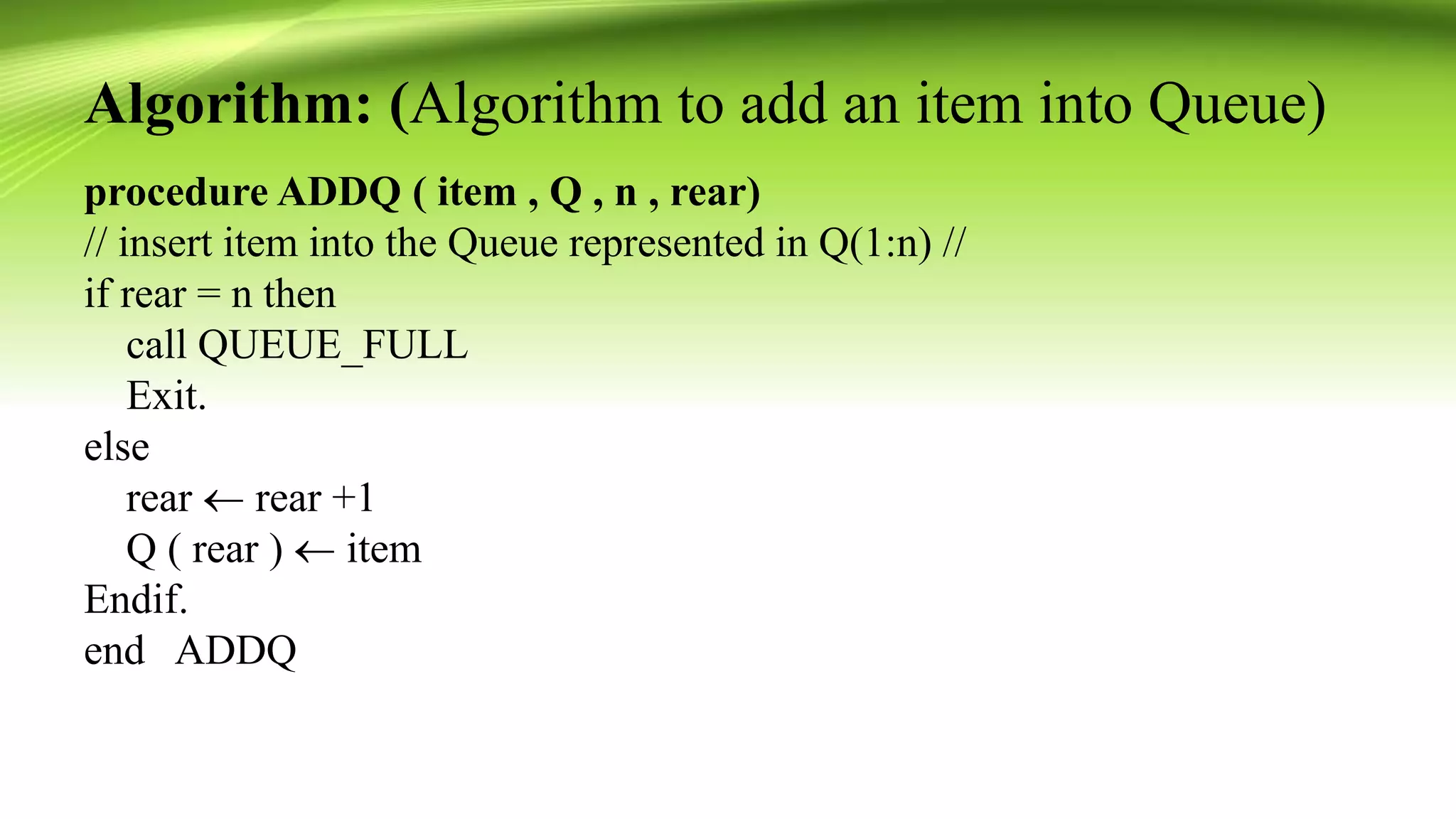 Algorithm: (Algorithm to add an item into Queue)
procedure ADDQ ( item , Q , n , rear)
// insert item into the Queue represented in Q(1:n) //
if rear = n then
call QUEUE_FULL
Exit.
else
rear  rear +1
Q ( rear )  item
Endif.
end ADDQ
 