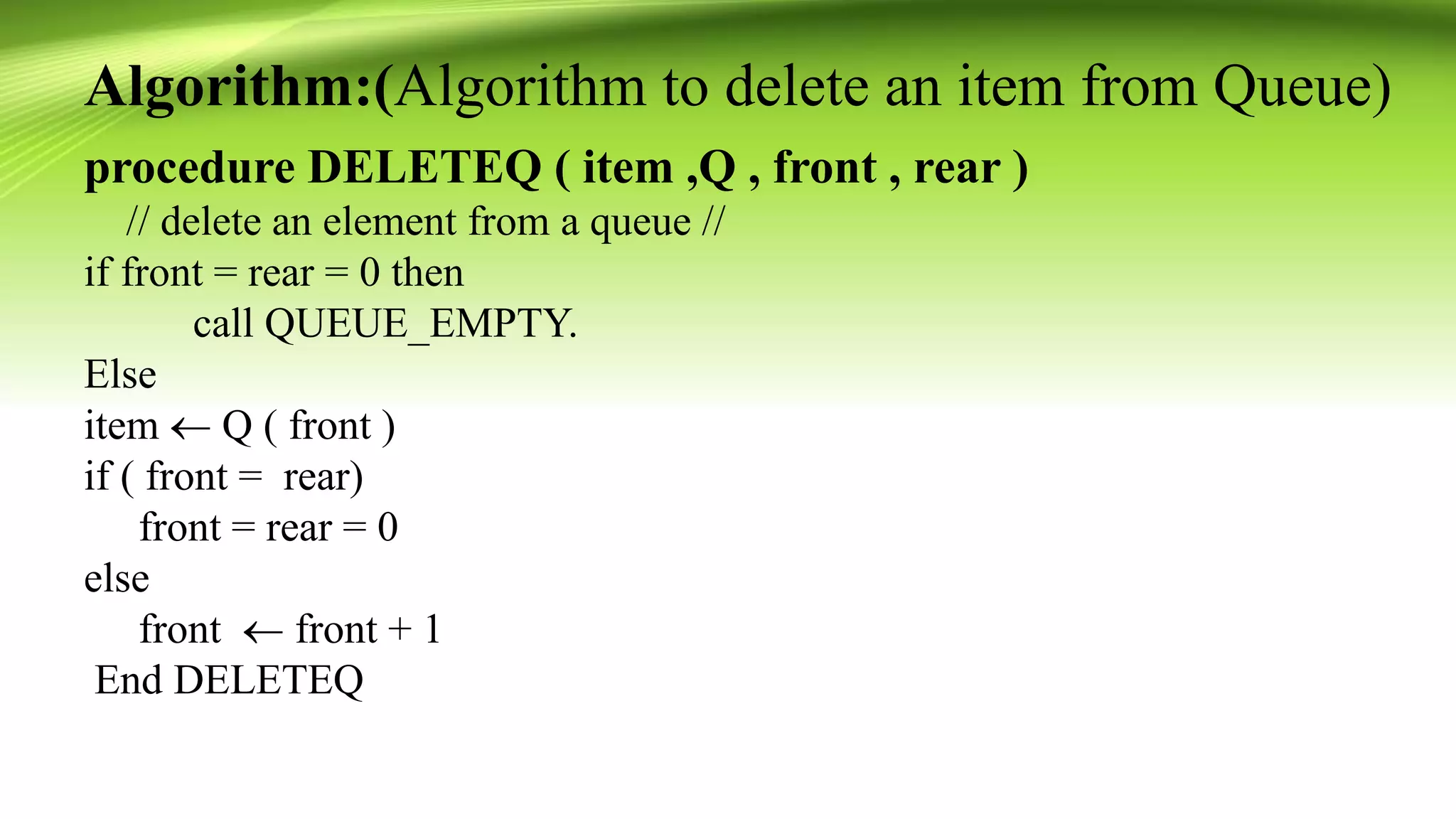 Algorithm:(Algorithm to delete an item from Queue)
procedure DELETEQ ( item ,Q , front , rear )
// delete an element from a queue //
if front = rear = 0 then
call QUEUE_EMPTY.
Else
item  Q ( front )
if ( front = rear)
front = rear = 0
else
front  front + 1
End DELETEQ
 