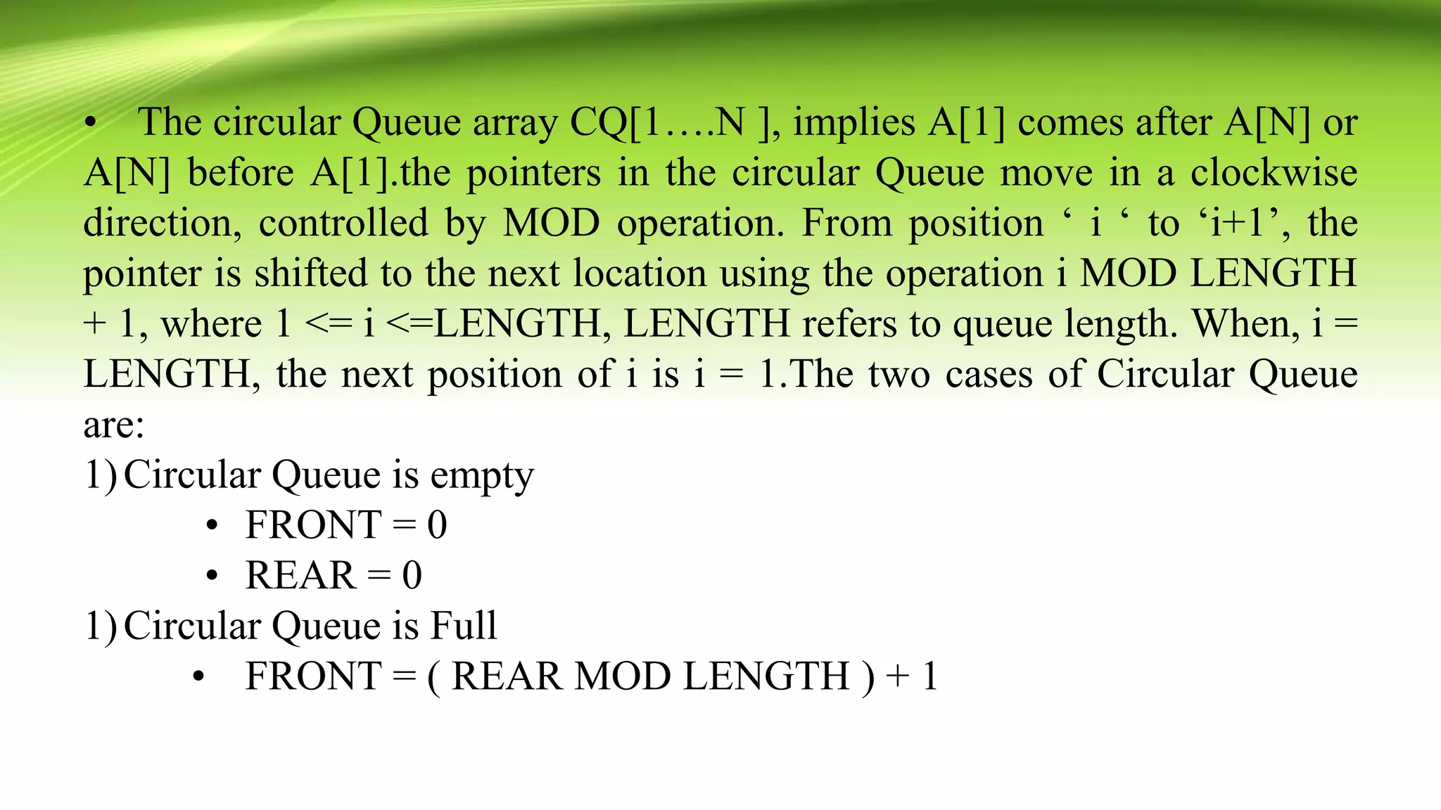 • The circular Queue array CQ[1….N ], implies A[1] comes after A[N] or
A[N] before A[1].the pointers in the circular Queue move in a clockwise
direction, controlled by MOD operation. From position ‘ i ‘ to ‘i+1’, the
pointer is shifted to the next location using the operation i MOD LENGTH
+ 1, where 1 <= i <=LENGTH, LENGTH refers to queue length. When, i =
LENGTH, the next position of i is i = 1.The two cases of Circular Queue
are:
1)Circular Queue is empty
• FRONT = 0
• REAR = 0
1)Circular Queue is Full
• FRONT = ( REAR MOD LENGTH ) + 1
 