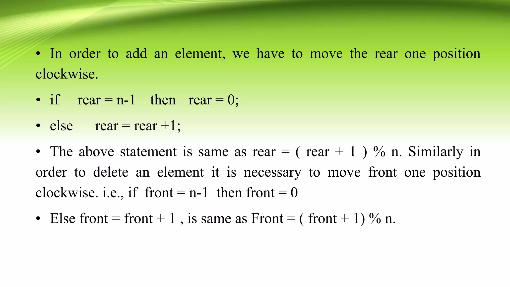 • In order to add an element, we have to move the rear one position
clockwise.
• if rear = n-1 then rear = 0;
• else rear = rear +1;
• The above statement is same as rear = ( rear + 1 ) % n. Similarly in
order to delete an element it is necessary to move front one position
clockwise. i.e., if front = n-1 then front = 0
• Else front = front + 1 , is same as Front = ( front + 1) % n.
 