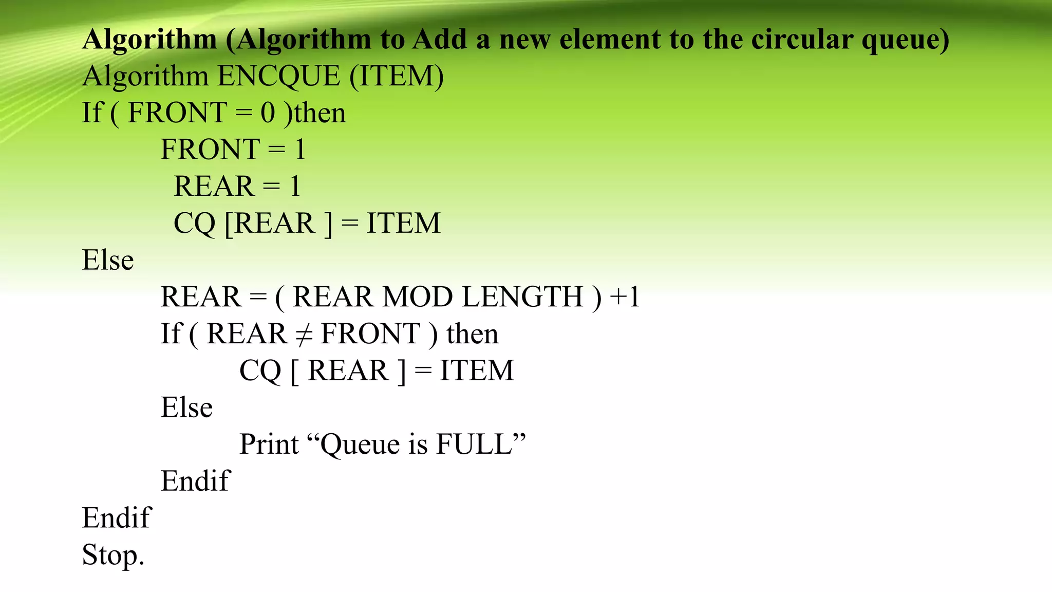 Algorithm (Algorithm to Add a new element to the circular queue)
Algorithm ENCQUE (ITEM)
If ( FRONT = 0 )then
FRONT = 1
REAR = 1
CQ [REAR ] = ITEM
Else
REAR = ( REAR MOD LENGTH ) +1
If ( REAR ≠ FRONT ) then
CQ [ REAR ] = ITEM
Else
Print “Queue is FULL”
Endif
Endif
Stop.
 