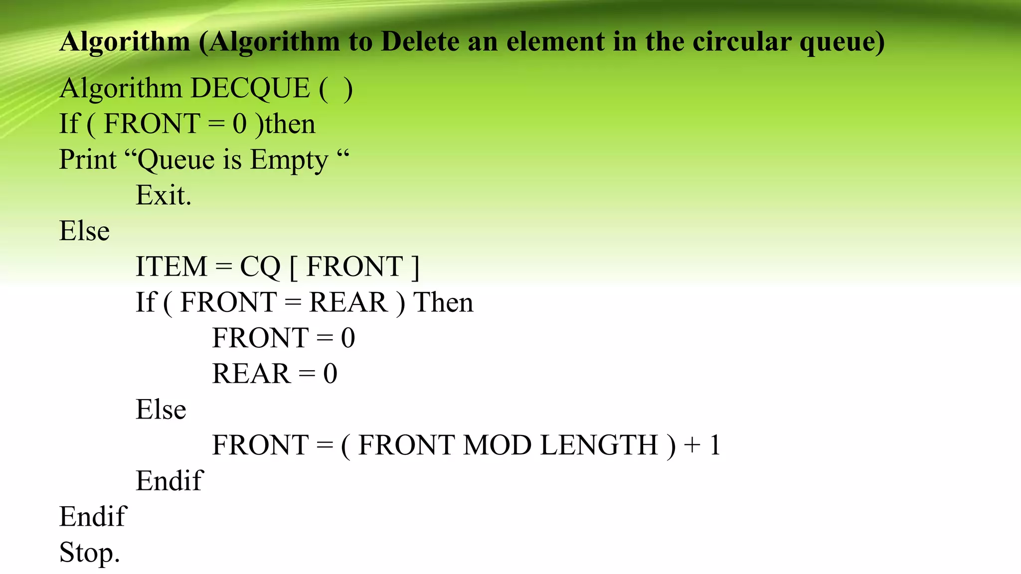 Algorithm (Algorithm to Delete an element in the circular queue)
Algorithm DECQUE ( )
If ( FRONT = 0 )then
Print “Queue is Empty “
Exit.
Else
ITEM = CQ [ FRONT ]
If ( FRONT = REAR ) Then
FRONT = 0
REAR = 0
Else
FRONT = ( FRONT MOD LENGTH ) + 1
Endif
Endif
Stop.
 