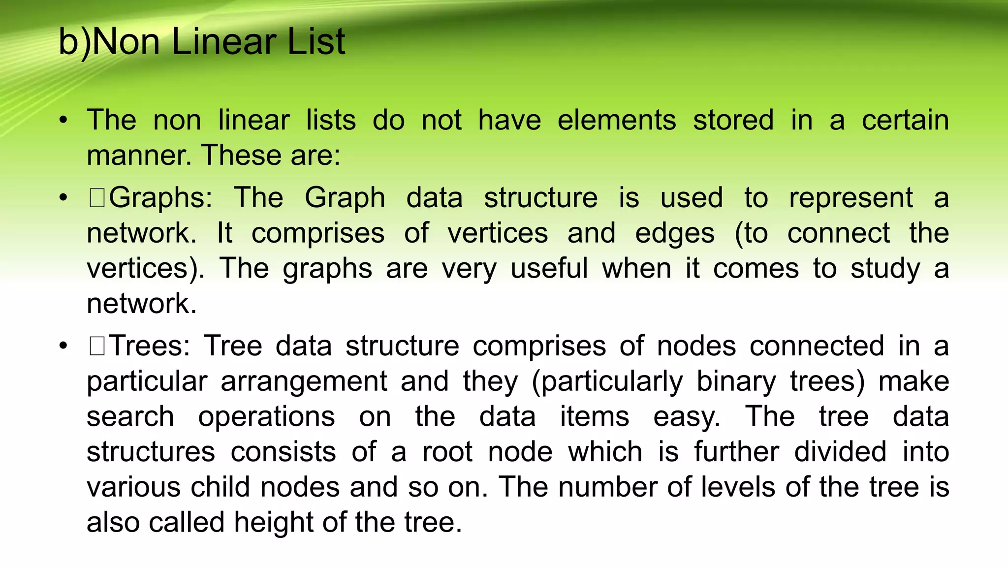 b)Non Linear List
• The non linear lists do not have elements stored in a certain
manner. These are:
• Graphs: The Graph data structure is used to represent a
network. It comprises of vertices and edges (to connect the
vertices). The graphs are very useful when it comes to study a
network.
• Trees: Tree data structure comprises of nodes connected in a
particular arrangement and they (particularly binary trees) make
search operations on the data items easy. The tree data
structures consists of a root node which is further divided into
various child nodes and so on. The number of levels of the tree is
also called height of the tree.
 