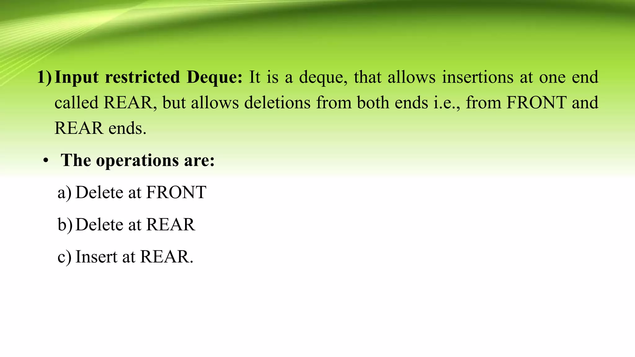 1)Input restricted Deque: It is a deque, that allows insertions at one end
called REAR, but allows deletions from both ends i.e., from FRONT and
REAR ends.
• The operations are:
a) Delete at FRONT
b)Delete at REAR
c) Insert at REAR.
 