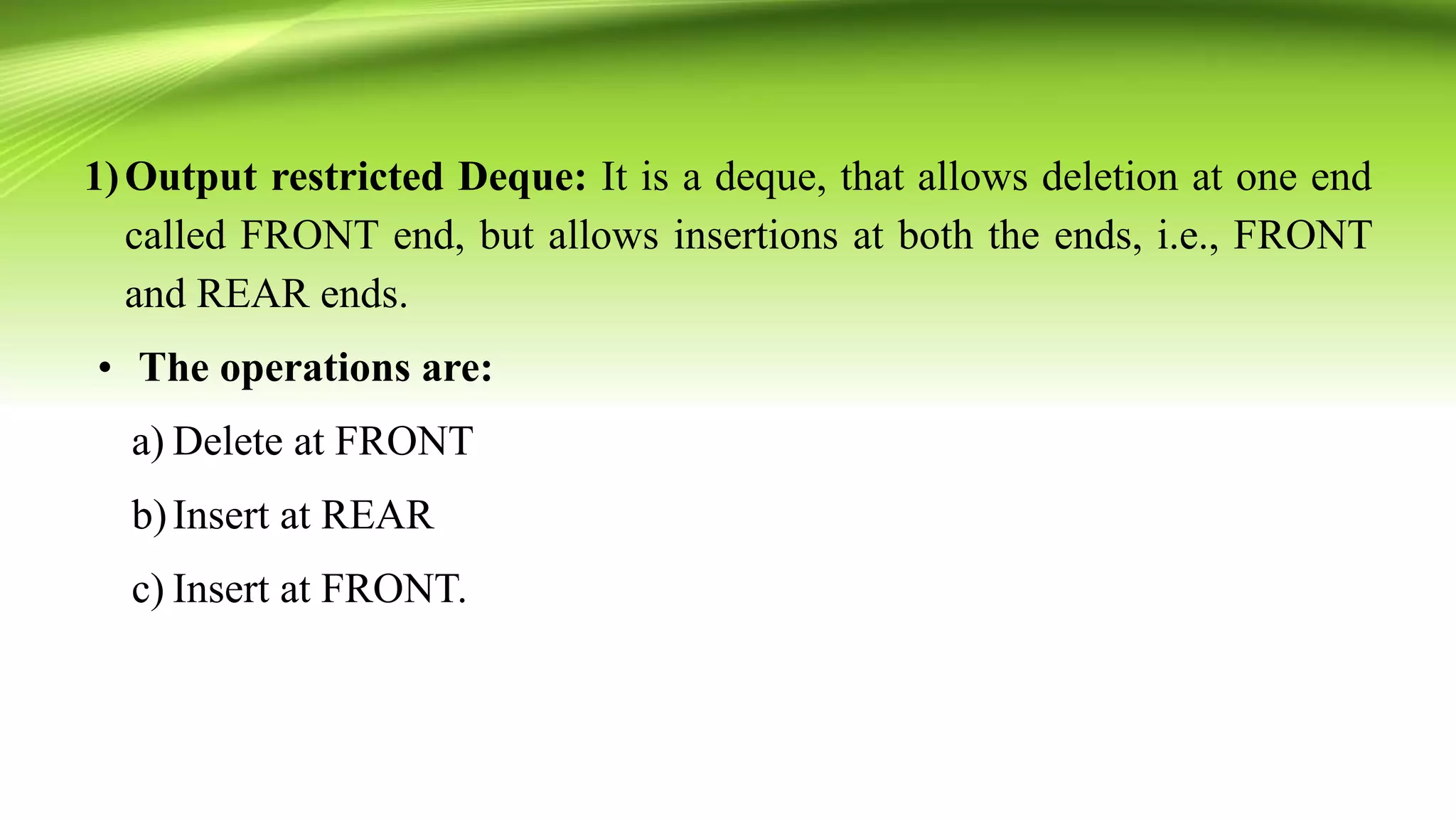 1)Output restricted Deque: It is a deque, that allows deletion at one end
called FRONT end, but allows insertions at both the ends, i.e., FRONT
and REAR ends.
• The operations are:
a) Delete at FRONT
b)Insert at REAR
c) Insert at FRONT.
 